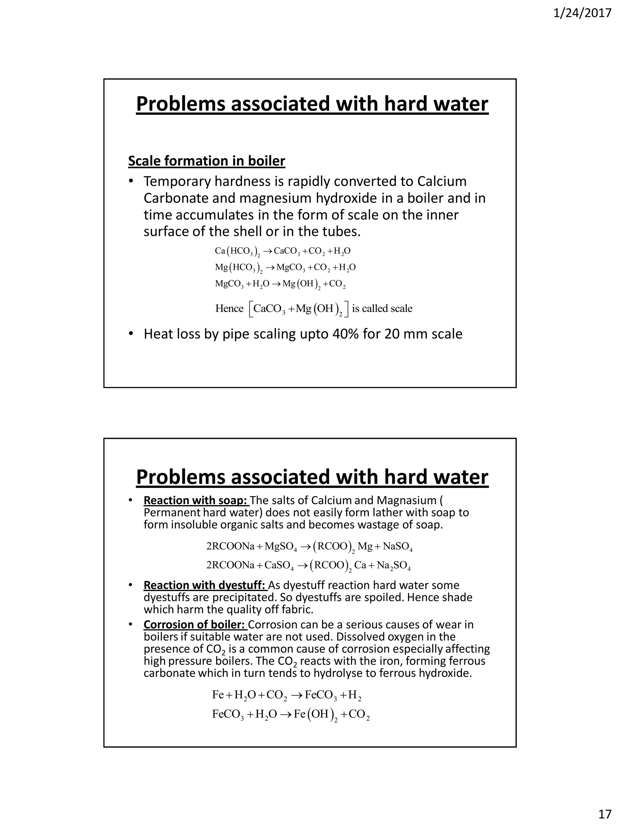 1/24/2017
17
Problems associated with hard water
Scale formation in boiler
• Temporary hardness is rapidly converted to Calcium
Carbonate and magnesium hydroxide in a boiler and in
time accumulates in the form of scale on the inner
surface of the shell or in the tubes.
• Heat loss by pipe scaling upto 40% for 20 mm scale
 
 
 
3 3 2 22
3 3 2 22
3 2 22
Ca HCO CaCO CO H O
Mg HCO MgCO CO H O
MgCO H O Mg OH CO
  
  
  
 3 2
Hence CaCO Mg OH is called scale  
Problems associated with hard water
• Reaction with soap: The salts of Calcium and Magnasium (
Permanent hard water) does not easily form lather with soap to
form insoluble organic salts and becomes wastage of soap.
• Reaction with dyestuff: As dyestuff reaction hard water some
dyestuffs are precipitated. So dyestuffs are spoiled. Hence shade
which harm the quality off fabric.
• Corrosion of boiler: Corrosion can be a serious causes of wear in
boilers if suitable water are not used. Dissolved oxygen in the
presence of CO2 is a common cause of corrosion especially affecting
high pressure boilers. The CO2 reacts with the iron, forming ferrous
carbonate which in turn tends to hydrolyse to ferrous hydroxide.
 
 
4 42
4 2 42
2RCOONa MgSO RCOO Mg NaSO
2RCOONa CaSO RCOO Ca Na SO
  
  
 
2 2 3 2
3 2 22
Fe H O CO FeCO H
FeCO H O Fe OH CO
   
  
 