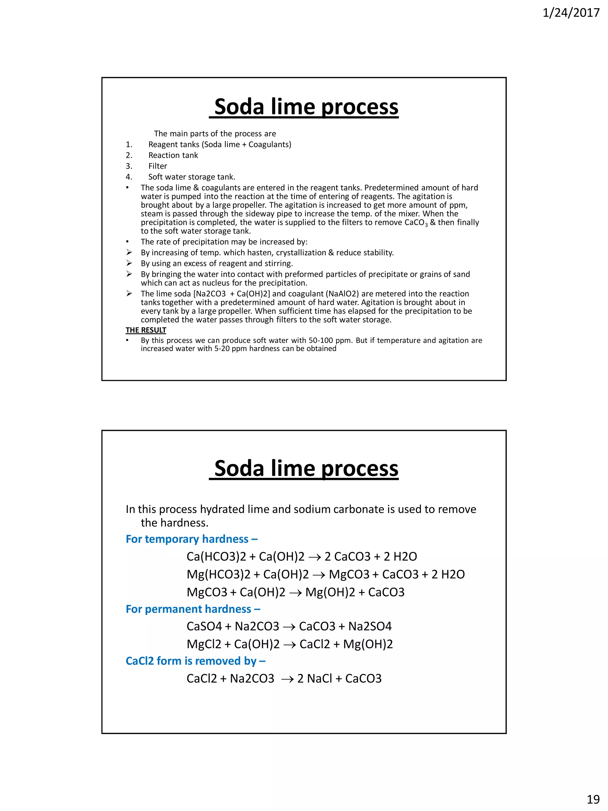 1/24/2017
19
Soda lime process
The main parts of the process are
1. Reagent tanks (Soda lime + Coagulants)
2. Reaction tank
3. Filter
4. Soft water storage tank.
• The soda lime & coagulants are entered in the reagent tanks. Predetermined amount of hard
water is pumped into the reaction at the time of entering of reagents. The agitation is
brought about by a large propeller. The agitation is increased to get more amount of ppm,
steam is passed through the sideway pipe to increase the temp. of the mixer. When the
precipitation is completed, the water is supplied to the filters to remove CaCO3 & then finally
to the soft water storage tank.
• The rate of precipitation may be increased by:
 By increasing of temp. which hasten, crystallization & reduce stability.
 By using an excess of reagent and stirring.
 By bringing the water into contact with preformed particles of precipitate or grains of sand
which can act as nucleus for the precipitation.
 The lime soda [Na2CO3 + Ca(OH)2] and coagulant (NaAlO2) are metered into the reaction
tanks together with a predetermined amount of hard water. Agitation is brought about in
every tank by a large propeller. When sufficient time has elapsed for the precipitation to be
completed the water passes through filters to the soft water storage.
THE RESULT
• By this process we can produce soft water with 50-100 ppm. But if temperature and agitation are
increased water with 5-20 ppm hardness can be obtained
Soda lime process
In this process hydrated lime and sodium carbonate is used to remove
the hardness.
For temporary hardness –
Ca(HCO3)2 + Ca(OH)2  2 CaCO3 + 2 H2O
Mg(HCO3)2 + Ca(OH)2  MgCO3 + CaCO3 + 2 H2O
MgCO3 + Ca(OH)2  Mg(OH)2 + CaCO3
For permanent hardness –
CaSO4 + Na2CO3  CaCO3 + Na2SO4
MgCl2 + Ca(OH)2  CaCl2 + Mg(OH)2
CaCl2 form is removed by –
CaCl2 + Na2CO3  2 NaCl + CaCO3
 