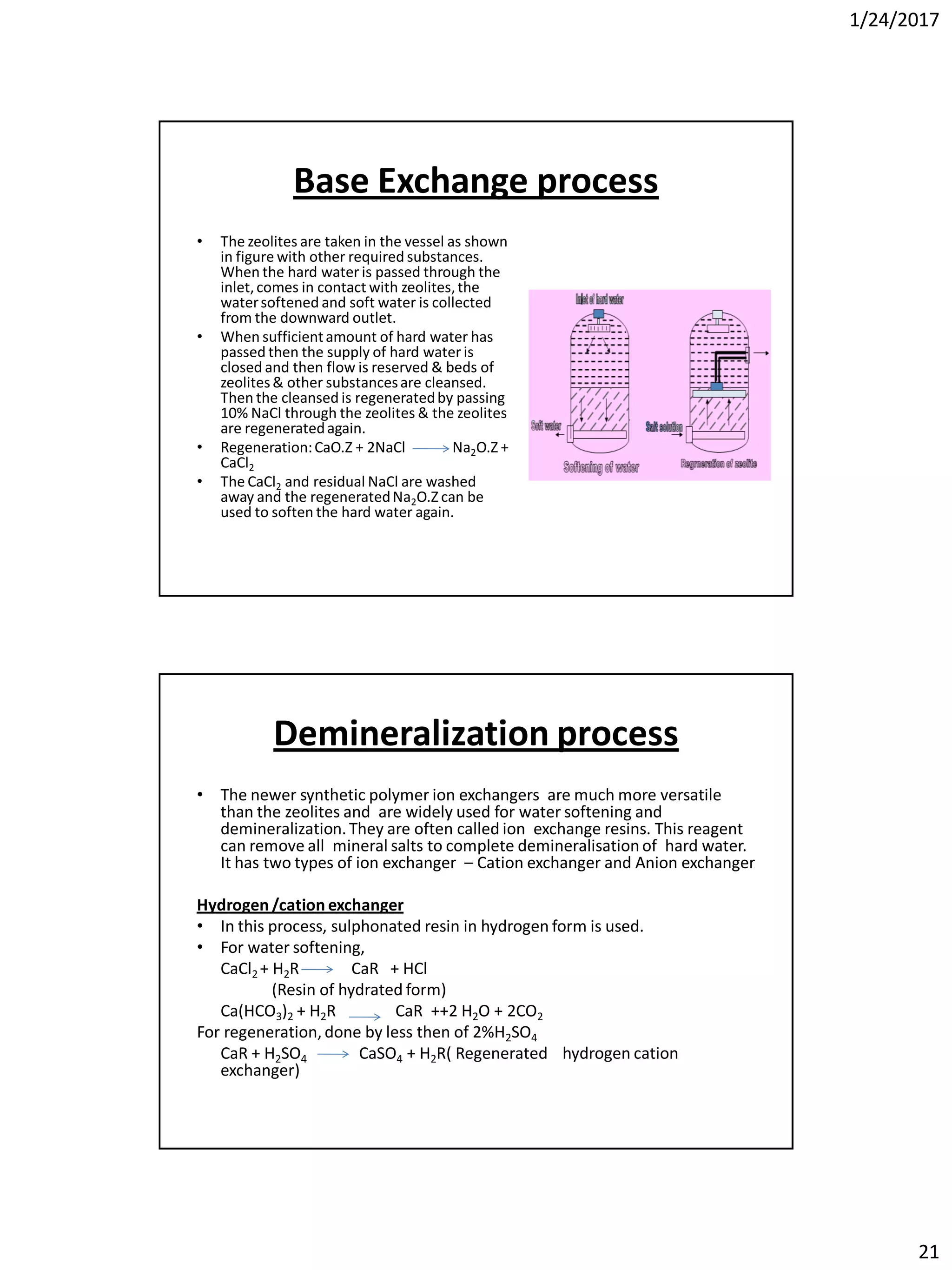 1/24/2017
21
Base Exchange process
• The zeolites are taken in the vessel as shown
in figure with other required substances.
When the hard water is passed through the
inlet,comes in contact with zeolites,the
watersoftened and soft water is collected
from the downward outlet.
• When sufficientamount of hard water has
passed then the supply of hard water is
closed and then flow is reserved & beds of
zeolites& other substancesare cleansed.
Then the cleansed is regeneratedby passing
10% NaCl through the zeolites & the zeolites
are regeneratedagain.
• Regeneration:CaO.Z + 2NaCl Na2O.Z +
CaCl2
• The CaCl2 and residual NaCl are washed
away and the regeneratedNa2O.Z can be
used to soften the hard water again.
Demineralization process
• The newer synthetic polymer ion exchangers are much more versatile
than the zeolites and are widely used for water softening and
demineralization. They are often called ion exchange resins. This reagent
can remove all mineral salts to complete demineralisationof hard water.
It has two types of ion exchanger – Cation exchanger and Anion exchanger
Hydrogen /cation exchanger
• In this process, sulphonated resin in hydrogen form is used.
• For water softening,
CaCl2 + H2R CaR + HCl
(Resin of hydrated form)
Ca(HCO3)2 + H2R CaR ++2 H2O + 2CO2
For regeneration, done by less then of 2%H2SO4
CaR + H2SO4 CaSO4 + H2R( Regenerated hydrogen cation
exchanger)
 