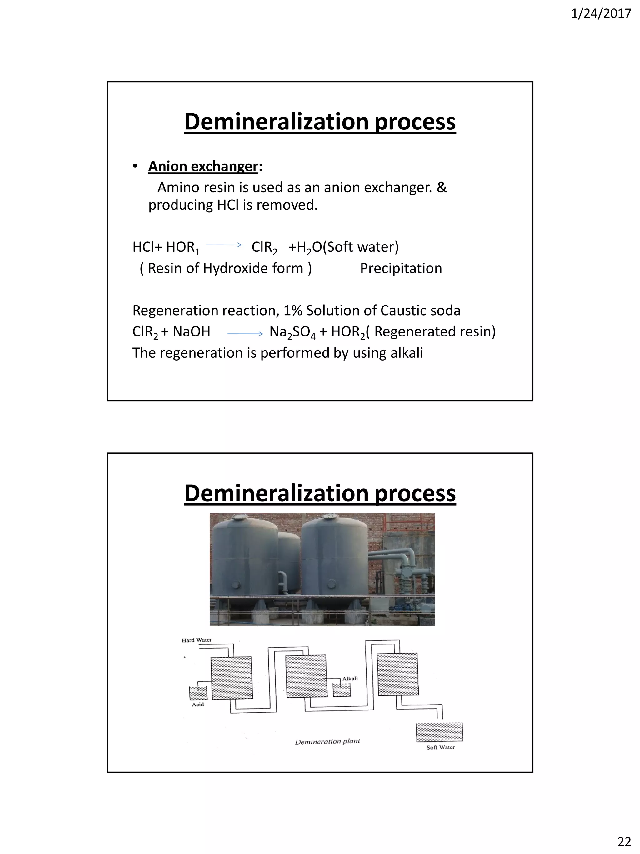 1/24/2017
22
Demineralization process
• Anion exchanger:
Amino resin is used as an anion exchanger. &
producing HCl is removed.
HCl+ HOR1 ClR2 +H2O(Soft water)
( Resin of Hydroxide form ) Precipitation
Regeneration reaction, 1% Solution of Caustic soda
ClR2 + NaOH Na2SO4 + HOR2( Regenerated resin)
The regeneration is performed by using alkali
Demineralization process
 