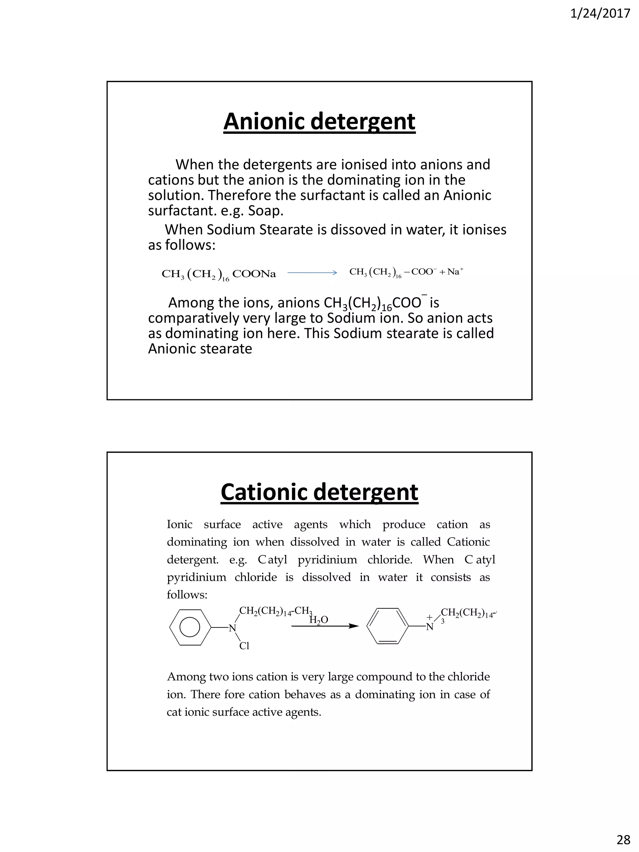 1/24/2017
28
Anionic detergent
When the detergents are ionised into anions and
cations but the anion is the dominating ion in the
solution. Therefore the surfactant is called an Anionic
surfactant. e.g. Soap.
When Sodium Stearate is dissoved in water, it ionises
as follows:
Among the ions, anions CH3(CH2)16COO‾ is
comparatively very large to Sodium ion. So anion acts
as dominating ion here. This Sodium stearate is called
Anionic stearate
 3 2 16
CH CH COONa  3 2 16
CH CH COO Na 
 
Cationic detergent
Ionic surface active agents which produce cation as
dominating ion when dissolved in water is called Cationic
detergent. e.g. Catyl pyridinium chloride. When C atyl
pyridinium chloride is dissolved in water it consists as
follows:
N
Cl
CH2(CH2)14-CH3
H2O
N
CH2(CH2)14-CH
3
+ Cl-
+ -
Among two ions cation is very large compound to the chloride
ion. There fore cation behaves as a dominating ion in case of
cat ionic surface active agents.
 