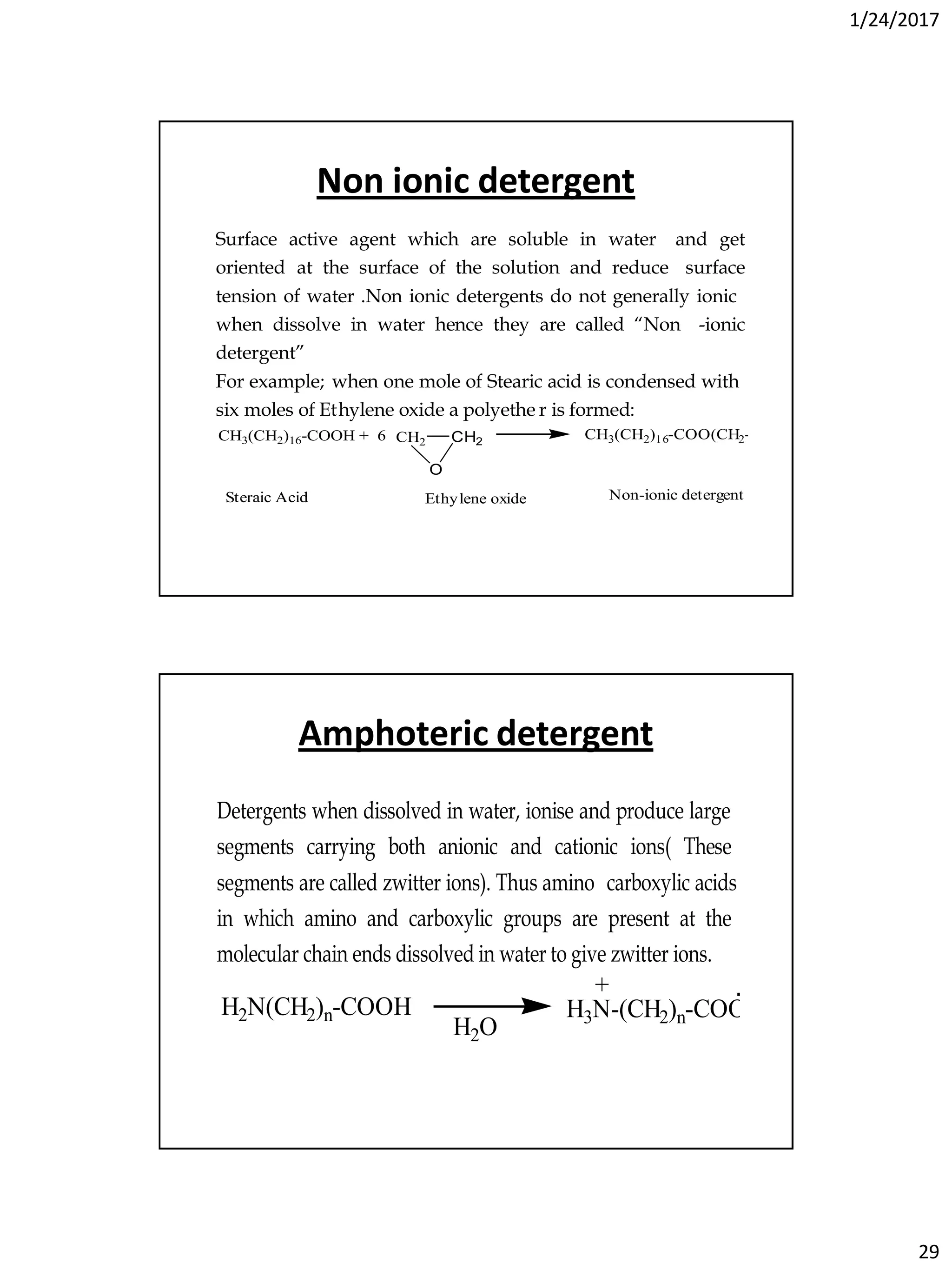 1/24/2017
29
Non ionic detergent
Surface active agent which are soluble in water and get
oriented at the surface of the solution and reduce surface
tension of water .Non ionic detergents do not generally ionic
when dissolve in water hence they are called “Non -ionic
detergent”
For example; when one mole of Stearic acid is condensed with
six moles of Ethylene oxide a polyethe r is formed:
CH3(CH2)16-COOH + 6 CH2 CH2
O
CH3(CH2)16-COO(CH2-CH2-O)6H
Steraic Acid Ethylene oxide Non-ionic detergent
Amphoteric detergent
Detergents when dissolved in water, ionise and produce large
segments carrying both anionic and cationic ions( These
segments are called zwitter ions). Thus amino carboxylic acids
in which amino and carboxylic groups are present at the
molecular chain ends dissolved in water to give zwitter ions.
H2N(CH2)n-COOH
H2O
H3N-(CH2)n-COO
+ -
 