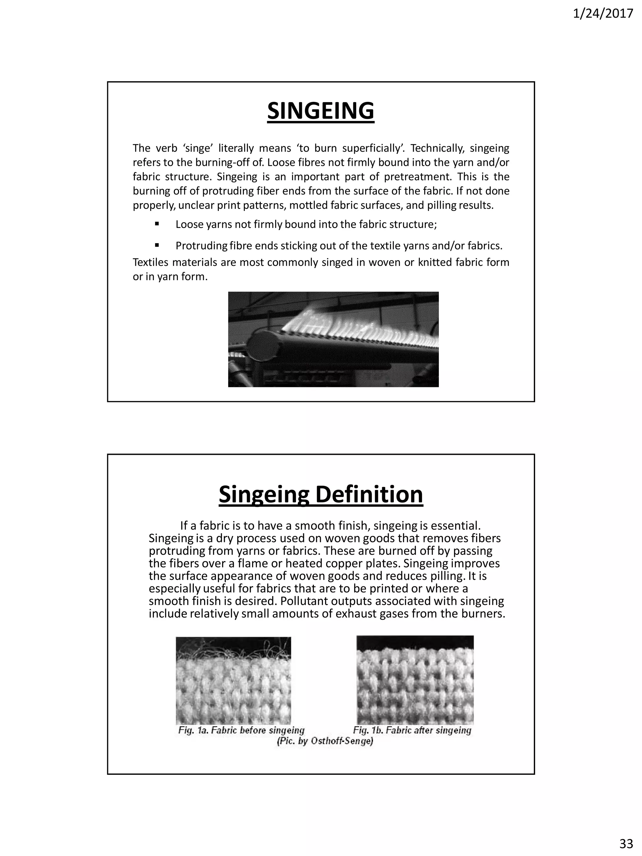 1/24/2017
33
SINGEING
The verb ‘singe’ literally means ‘to burn superficially’. Technically, singeing
refers to the burning-off of. Loose fibres not firmly bound into the yarn and/or
fabric structure. Singeing is an important part of pretreatment. This is the
burning off of protruding fiber ends from the surface of the fabric. If not done
properly, unclear print patterns, mottled fabric surfaces, and pilling results.
 Loose yarns not firmly bound into the fabric structure;
 Protruding fibre ends sticking out of the textile yarns and/or fabrics.
Textiles materials are most commonly singed in woven or knitted fabric form
or in yarn form.
Singeing Definition
If a fabric is to have a smooth finish, singeing is essential.
Singeing is a dry process used on woven goods that removes fibers
protruding from yarns or fabrics. These are burned off by passing
the fibers over a flame or heated copper plates. Singeing improves
the surface appearance of woven goods and reduces pilling. It is
especially useful for fabrics that are to be printed or where a
smooth finish is desired. Pollutant outputs associated with singeing
include relatively small amounts of exhaust gases from the burners.
 