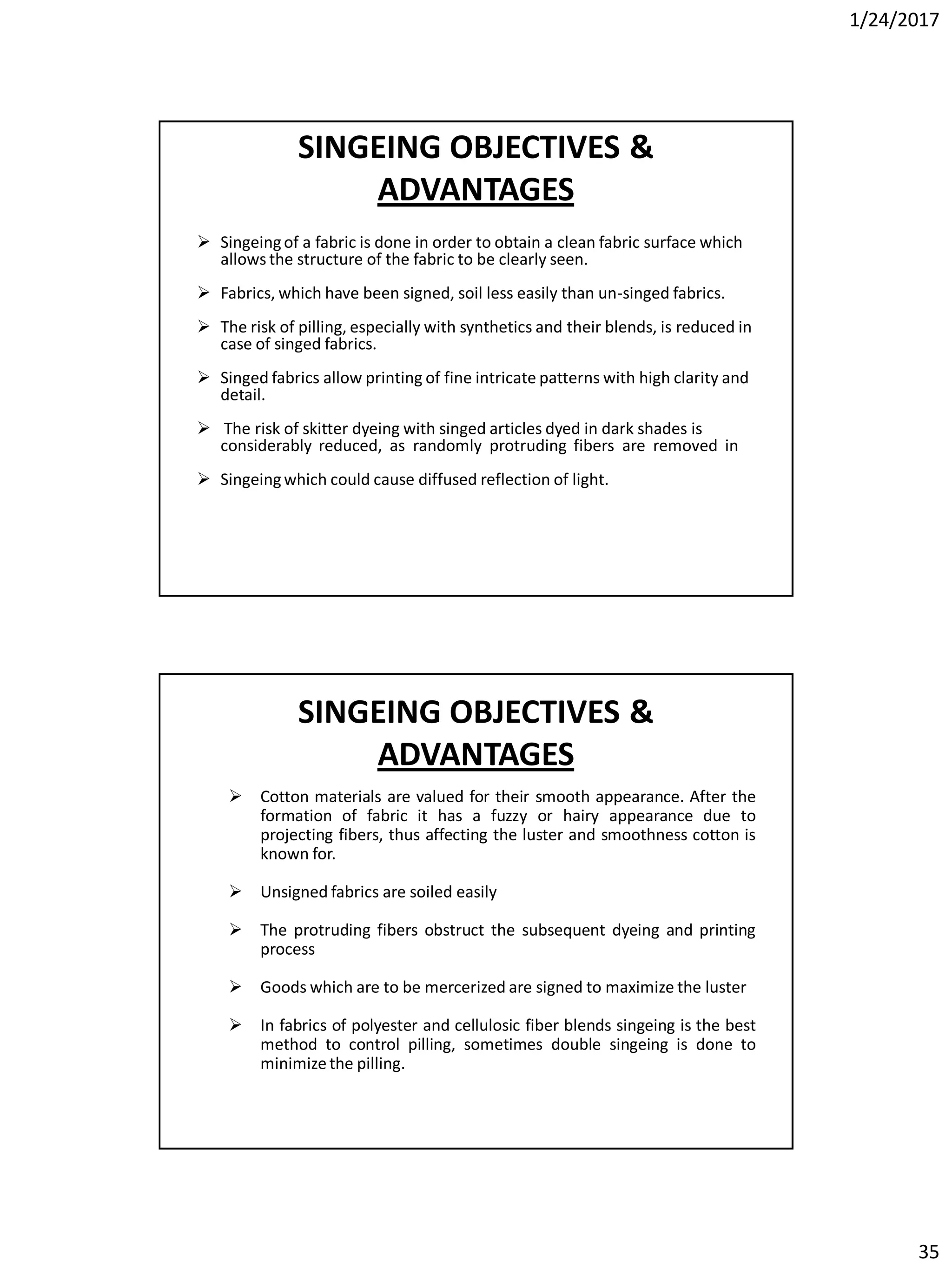 1/24/2017
35
SINGEING OBJECTIVES &
ADVANTAGES
 Singeingof a fabric is done in order to obtain a clean fabric surface which
allows the structure of the fabric to be clearly seen.
 Fabrics, which have been signed, soil less easily than un-singed fabrics.
 The risk of pilling, especially with synthetics and their blends, is reduced in
case of singed fabrics.
 Singed fabrics allow printing of fine intricate patterns with high clarity and
detail.
 The risk of skitter dyeing with singed articles dyed in dark shades is
considerably reduced, as randomly protruding fibers are removed in
 Singeingwhich could cause diffused reflection of light.
SINGEING OBJECTIVES &
ADVANTAGES
 Cotton materials are valued for their smooth appearance. After the
formation of fabric it has a fuzzy or hairy appearance due to
projecting fibers, thus affecting the luster and smoothness cotton is
known for.
 Unsigned fabrics are soiled easily
 The protruding fibers obstruct the subsequent dyeing and printing
process
 Goods which are to be mercerized are signed to maximize the luster
 In fabrics of polyester and cellulosic fiber blends singeing is the best
method to control pilling, sometimes double singeing is done to
minimize the pilling.
 