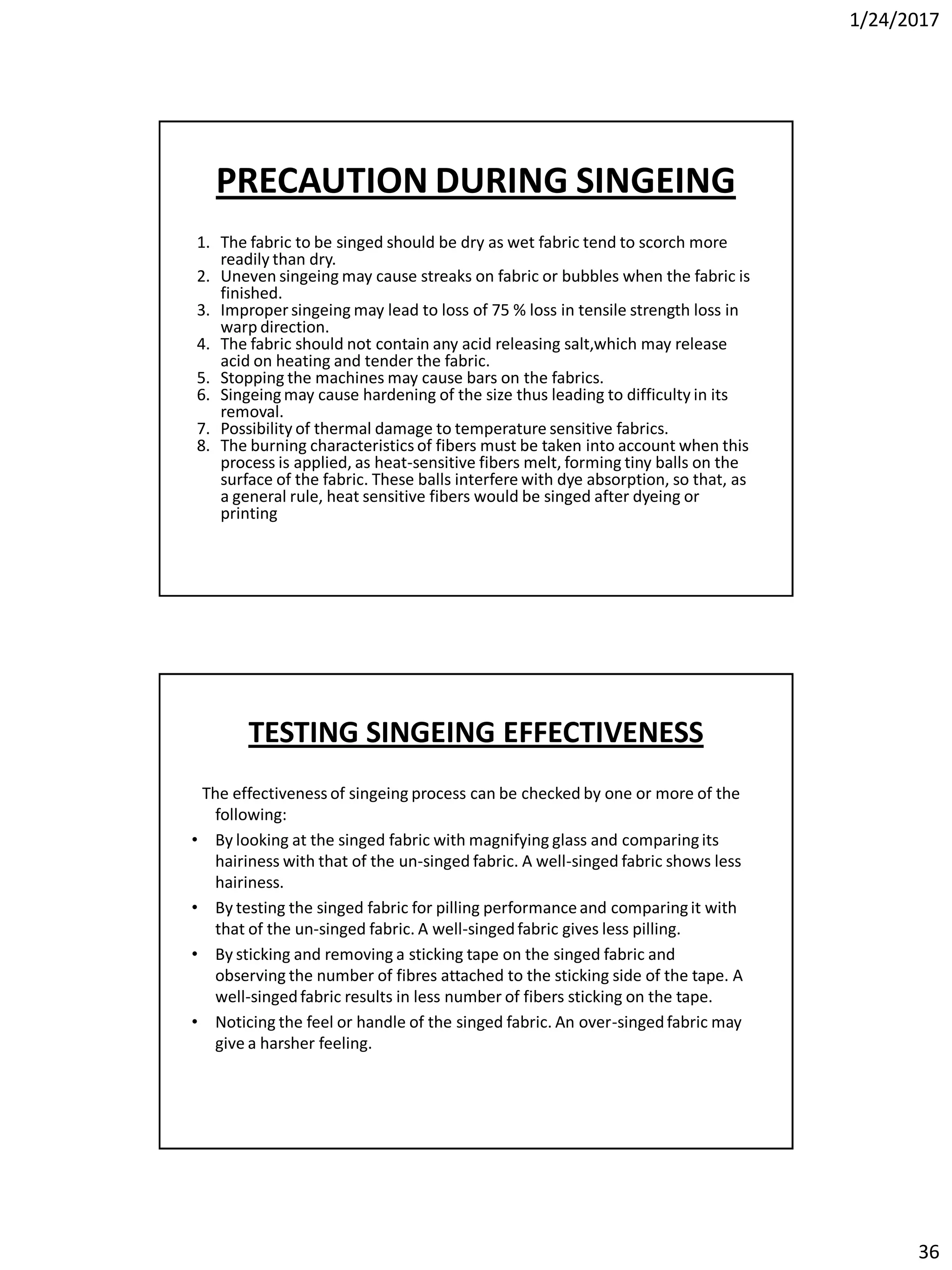 1/24/2017
36
PRECAUTION DURING SINGEING
1. The fabric to be singed should be dry as wet fabric tend to scorch more
readily than dry.
2. Uneven singeing may cause streaks on fabric or bubbles when the fabric is
finished.
3. Impropersingeing may lead to loss of 75 % loss in tensile strength loss in
warp direction.
4. The fabric should not contain any acid releasing salt,which may release
acid on heating and tender the fabric.
5. Stopping the machines may cause bars on the fabrics.
6. Singeingmay cause hardening of the size thus leading to difficulty in its
removal.
7. Possibility of thermal damage to temperature sensitive fabrics.
8. The burning characteristics of fibers must be taken into account when this
process is applied, as heat-sensitive fibers melt, forming tiny balls on the
surface of the fabric. These balls interfere with dye absorption, so that, as
a general rule, heat sensitive fibers would be singed after dyeing or
printing
TESTING SINGEING EFFECTIVENESS
The effectiveness of singeing process can be checked by one or more of the
following:
• By looking at the singed fabric with magnifying glass and comparingits
hairiness with that of the un-singed fabric. A well-singed fabric shows less
hairiness.
• By testing the singed fabric for pilling performanceand comparingit with
that of the un-singed fabric. A well-singedfabric gives less pilling.
• By sticking and removing a sticking tape on the singed fabric and
observing the number of fibres attached to the sticking side of the tape. A
well-singedfabric results in less number of fibers sticking on the tape.
• Noticing the feel or handle of the singed fabric. An over-singedfabric may
give a harsher feeling.
 