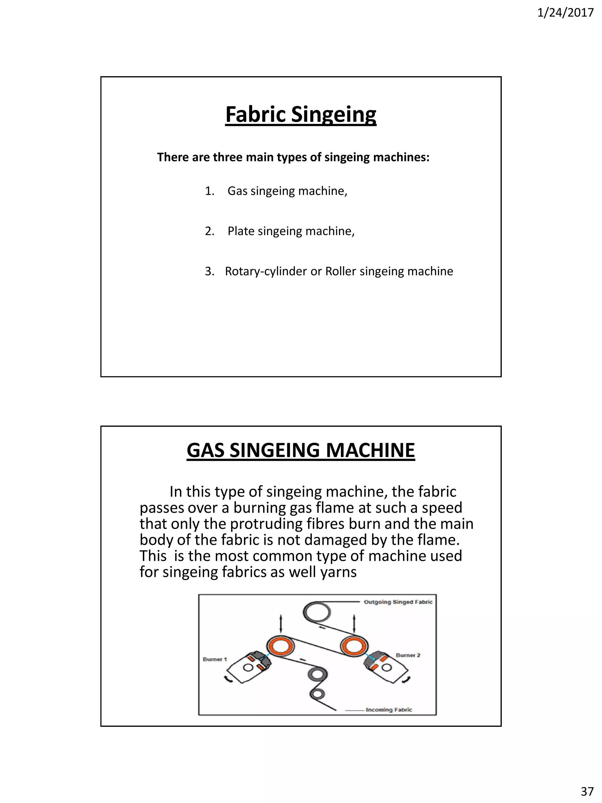 1/24/2017
37
Fabric Singeing
There are three main types of singeing machines:
1. Gas singeing machine,
2. Plate singeing machine,
3. Rotary-cylinder or Roller singeing machine
GAS SINGEING MACHINE
In this type of singeing machine, the fabric
passes over a burning gas flame at such a speed
that only the protruding fibres burn and the main
body of the fabric is not damaged by the flame.
This is the most common type of machine used
for singeing fabrics as well yarns
 