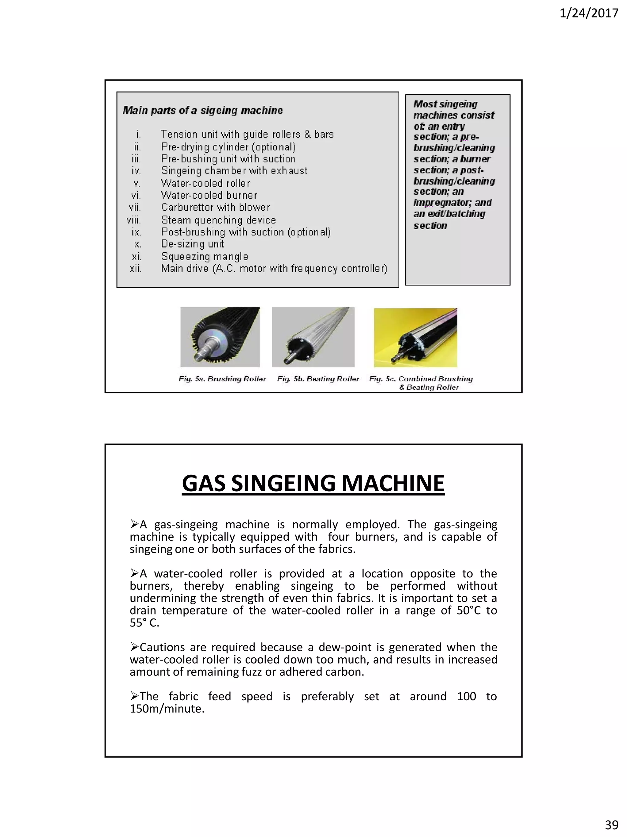 1/24/2017
39
GAS SINGEING MACHINE
A gas-singeing machine is normally employed. The gas-singeing
machine is typically equipped with four burners, and is capable of
singeing one or both surfaces of the fabrics.
A water-cooled roller is provided at a location opposite to the
burners, thereby enabling singeing to be performed without
undermining the strength of even thin fabrics. It is important to set a
drain temperature of the water-cooled roller in a range of 50°C to
55° C.
Cautions are required because a dew-point is generated when the
water-cooled roller is cooled down too much, and results in increased
amount of remaining fuzz or adhered carbon.
The fabric feed speed is preferably set at around 100 to
150m/minute.
 