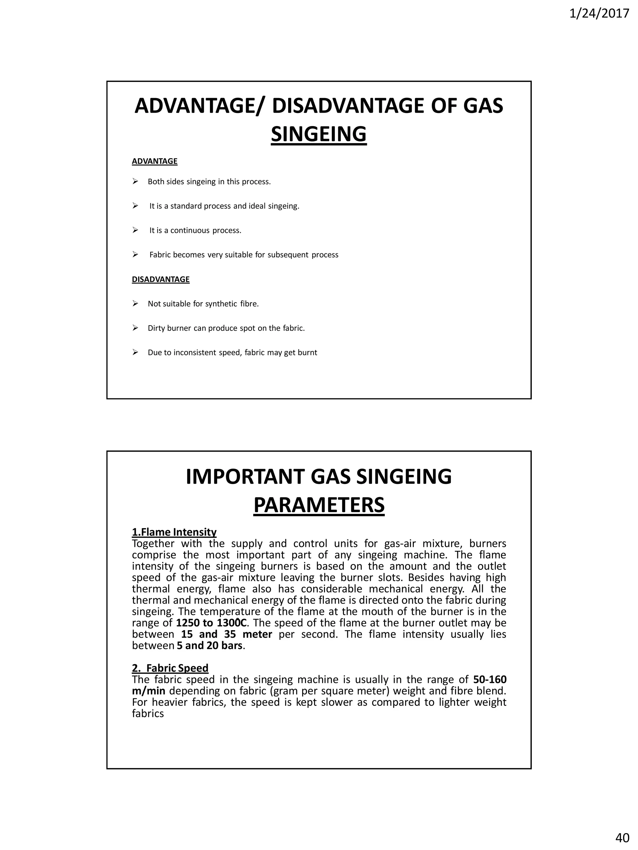 1/24/2017
40
ADVANTAGE/ DISADVANTAGE OF GAS
SINGEING
ADVANTAGE
 Both sides singeing in this process.
 It is a standard process and ideal singeing.
 It is a continuous process.
 Fabric becomes very suitable for subsequent process
DISADVANTAGE
 Not suitable for synthetic fibre.
 Dirty burner can produce spot on the fabric.
 Due to inconsistent speed, fabric may get burnt
IMPORTANT GAS SINGEING
PARAMETERS
1.Flame Intensity
Together with the supply and control units for gas-air mixture, burners
comprise the most important part of any singeing machine. The flame
intensity of the singeing burners is based on the amount and the outlet
speed of the gas-air mixture leaving the burner slots. Besides having high
thermal energy, flame also has considerable mechanical energy. All the
thermal and mechanical energy of the flame is directed onto the fabric during
singeing. The temperature of the flame at the mouth of the burner is in the
range of 1250 to 1300̊C. The speed of the flame at the burner outlet may be
between 15 and 35 meter per second. The flame intensity usually lies
between 5 and 20 bars.
2. Fabric Speed
The fabric speed in the singeing machine is usually in the range of 50-160
m/min depending on fabric (gram per square meter) weight and fibre blend.
For heavier fabrics, the speed is kept slower as compared to lighter weight
fabrics
 