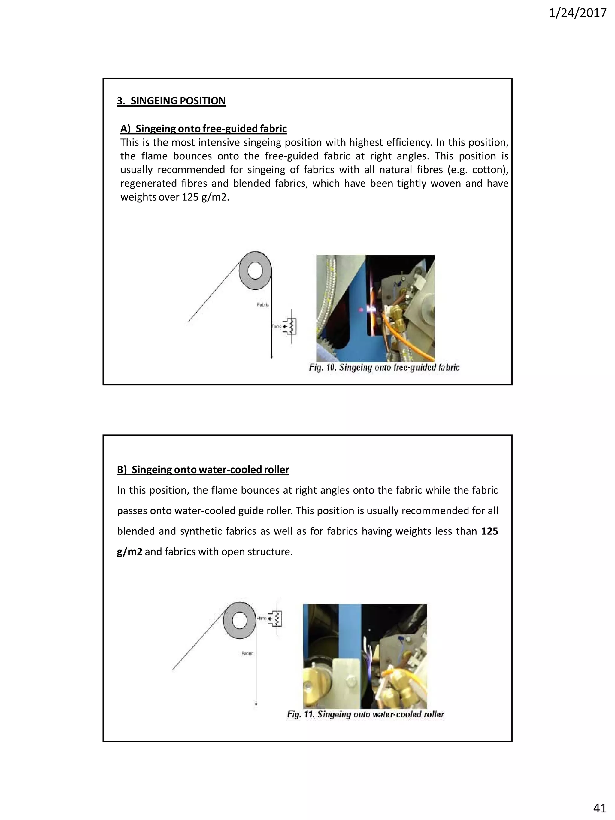 1/24/2017
41
3. SINGEING POSITION
A) Singeing onto free-guided fabric
This is the most intensive singeing position with highest efficiency. In this position,
the flame bounces onto the free-guided fabric at right angles. This position is
usually recommended for singeing of fabrics with all natural fibres (e.g. cotton),
regenerated fibres and blended fabrics, which have been tightly woven and have
weights over 125 g/m2.
B) Singeing onto water-cooled roller
In this position, the flame bounces at right angles onto the fabric while the fabric
passes onto water-cooled guide roller. This position is usually recommended for all
blended and synthetic fabrics as well as for fabrics having weights less than 125
g/m2 and fabrics with open structure.
 
