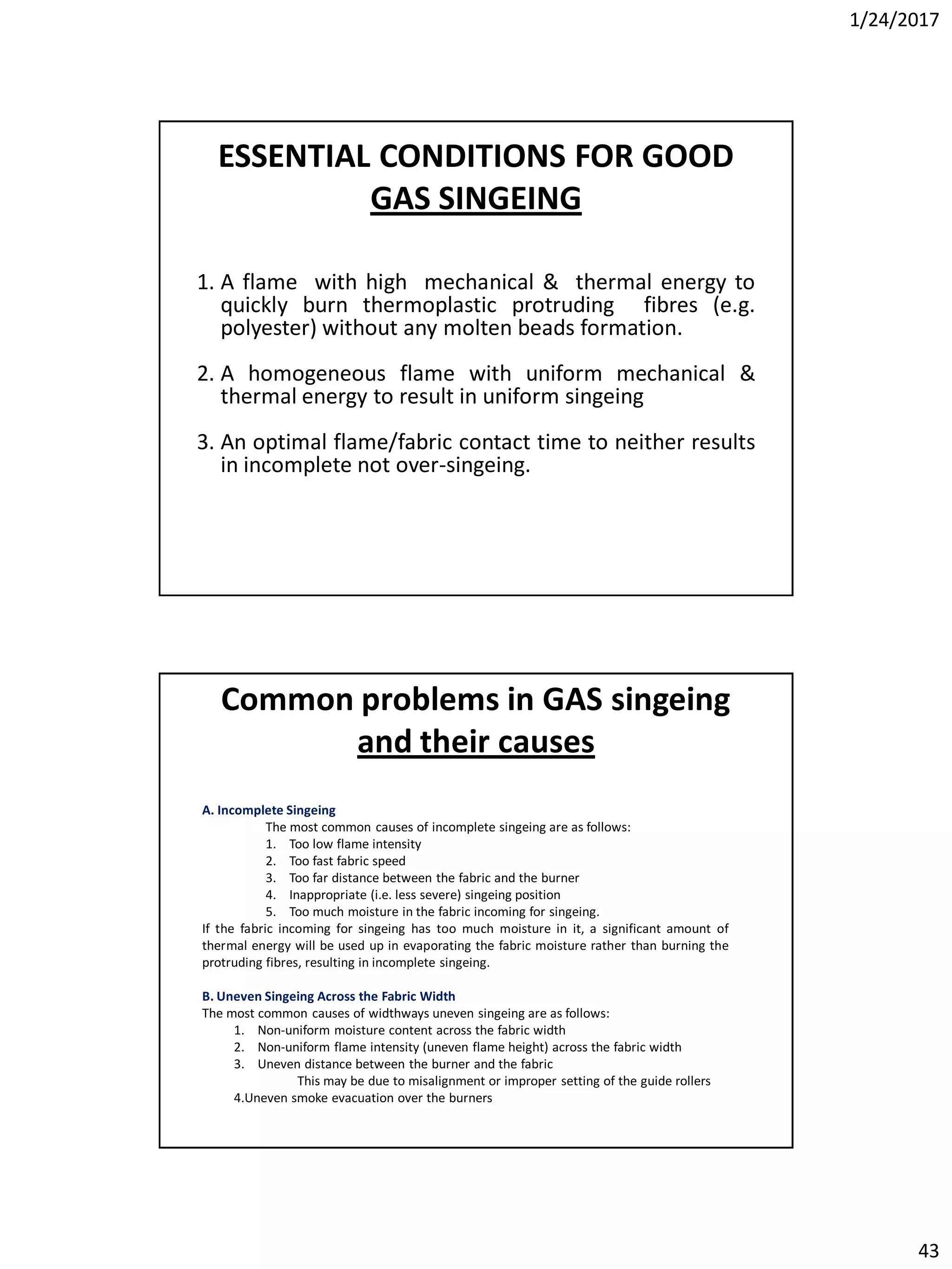 1/24/2017
43
ESSENTIAL CONDITIONS FOR GOOD
GAS SINGEING
1. A flame with high mechanical & thermal energy to
quickly burn thermoplastic protruding fibres (e.g.
polyester) without any molten beads formation.
2. A homogeneous flame with uniform mechanical &
thermal energy to result in uniform singeing
3. An optimal flame/fabric contact time to neither results
in incomplete not over-singeing.
A. Incomplete Singeing
The most common causes of incomplete singeing are as follows:
1. Too low flame intensity
2. Too fast fabric speed
3. Too far distance between the fabric and the burner
4. Inappropriate (i.e. less severe) singeing position
5. Too much moisture in the fabric incoming for singeing.
If the fabric incoming for singeing has too much moisture in it, a significant amount of
thermal energy will be used up in evaporating the fabric moisture rather than burning the
protruding fibres, resulting in incomplete singeing.
B. Uneven Singeing Across the Fabric Width
The most common causes of widthways uneven singeing are as follows:
1. Non-uniform moisture content across the fabric width
2. Non-uniform flame intensity (uneven flame height) across the fabric width
3. Uneven distance between the burner and the fabric
This may be due to misalignment or improper setting of the guide rollers
4.Uneven smoke evacuation over the burners
Common problems in GAS singeing
and their causes
 