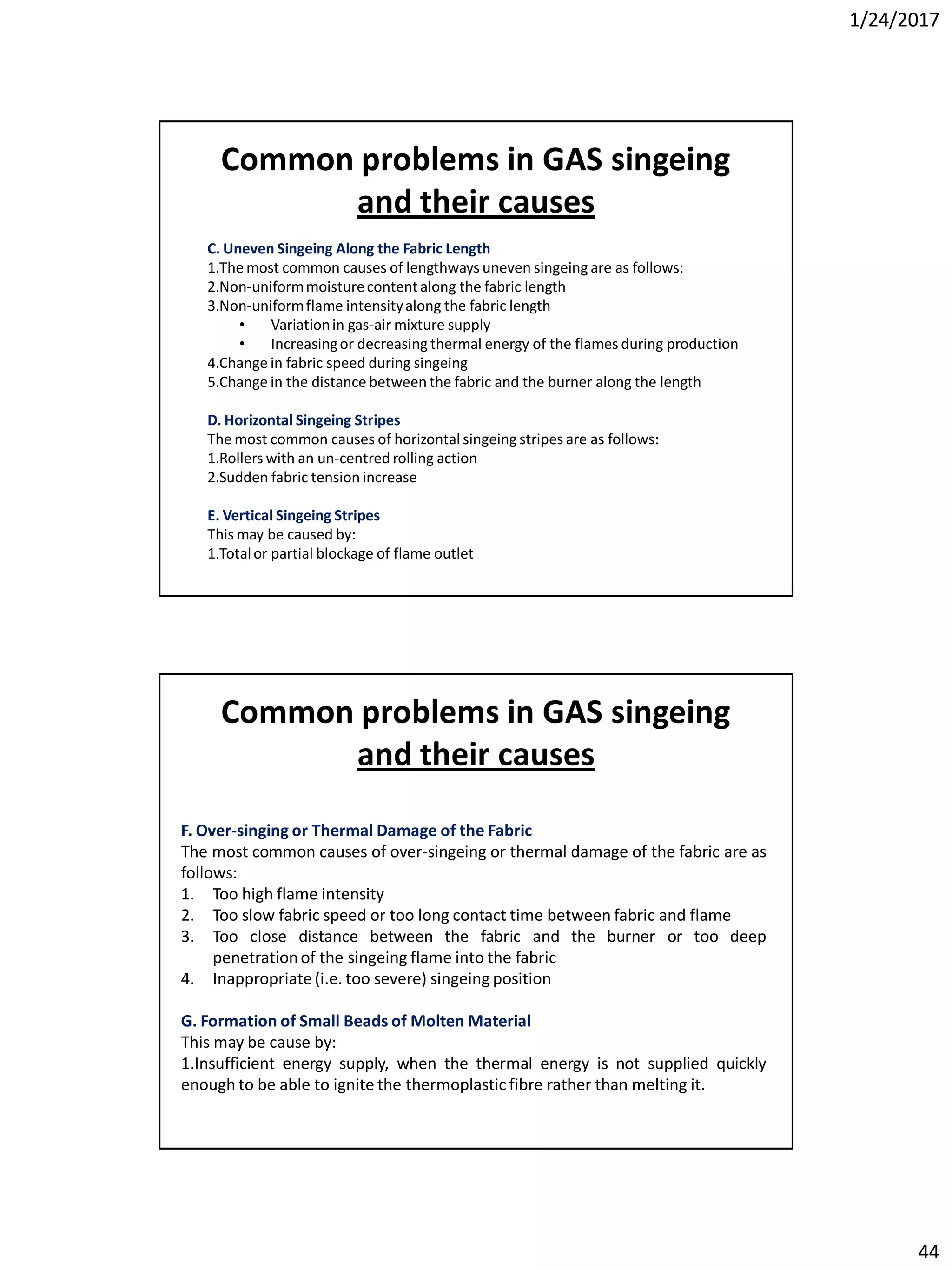1/24/2017
44
C. Uneven Singeing Along the Fabric Length
1.The most common causes of lengthways uneven singeing are as follows:
2.Non-uniformmoisturecontentalong the fabric length
3.Non-uniformflame intensityalong the fabric length
• Variationin gas-air mixture supply
• Increasingor decreasing thermal energy of the flames during production
4.Change in fabric speed during singeing
5.Change in the distance between the fabric and the burner along the length
D. Horizontal Singeing Stripes
The most common causes of horizontal singeing stripes are as follows:
1.Rollers with an un-centred rolling action
2.Sudden fabric tension increase
E. Vertical Singeing Stripes
This may be caused by:
1.Totalor partial blockage of flame outlet
Common problems in GAS singeing
and their causes
F. Over-singing or Thermal Damage of the Fabric
The most common causes of over-singeing or thermal damage of the fabric are as
follows:
1. Too high flame intensity
2. Too slow fabric speed or too long contact time between fabric and flame
3. Too close distance between the fabric and the burner or too deep
penetrationof the singeing flame into the fabric
4. Inappropriate(i.e. too severe) singeing position
G. Formation of Small Beads of Molten Material
This may be cause by:
1.Insufficient energy supply, when the thermal energy is not supplied quickly
enough to be able to ignite the thermoplastic fibre rather than melting it.
Common problems in GAS singeing
and their causes
 