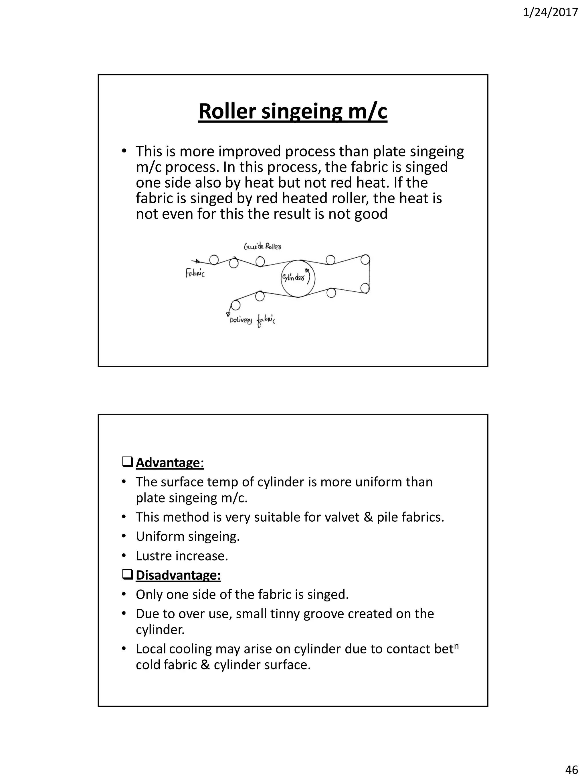 1/24/2017
46
Roller singeing m/c
• This is more improved process than plate singeing
m/c process. In this process, the fabric is singed
one side also by heat but not red heat. If the
fabric is singed by red heated roller, the heat is
not even for this the result is not good
Advantage:
• The surface temp of cylinder is more uniform than
plate singeing m/c.
• This method is very suitable for valvet & pile fabrics.
• Uniform singeing.
• Lustre increase.
Disadvantage:
• Only one side of the fabric is singed.
• Due to over use, small tinny groove created on the
cylinder.
• Local cooling may arise on cylinder due to contact betn
cold fabric & cylinder surface.
 