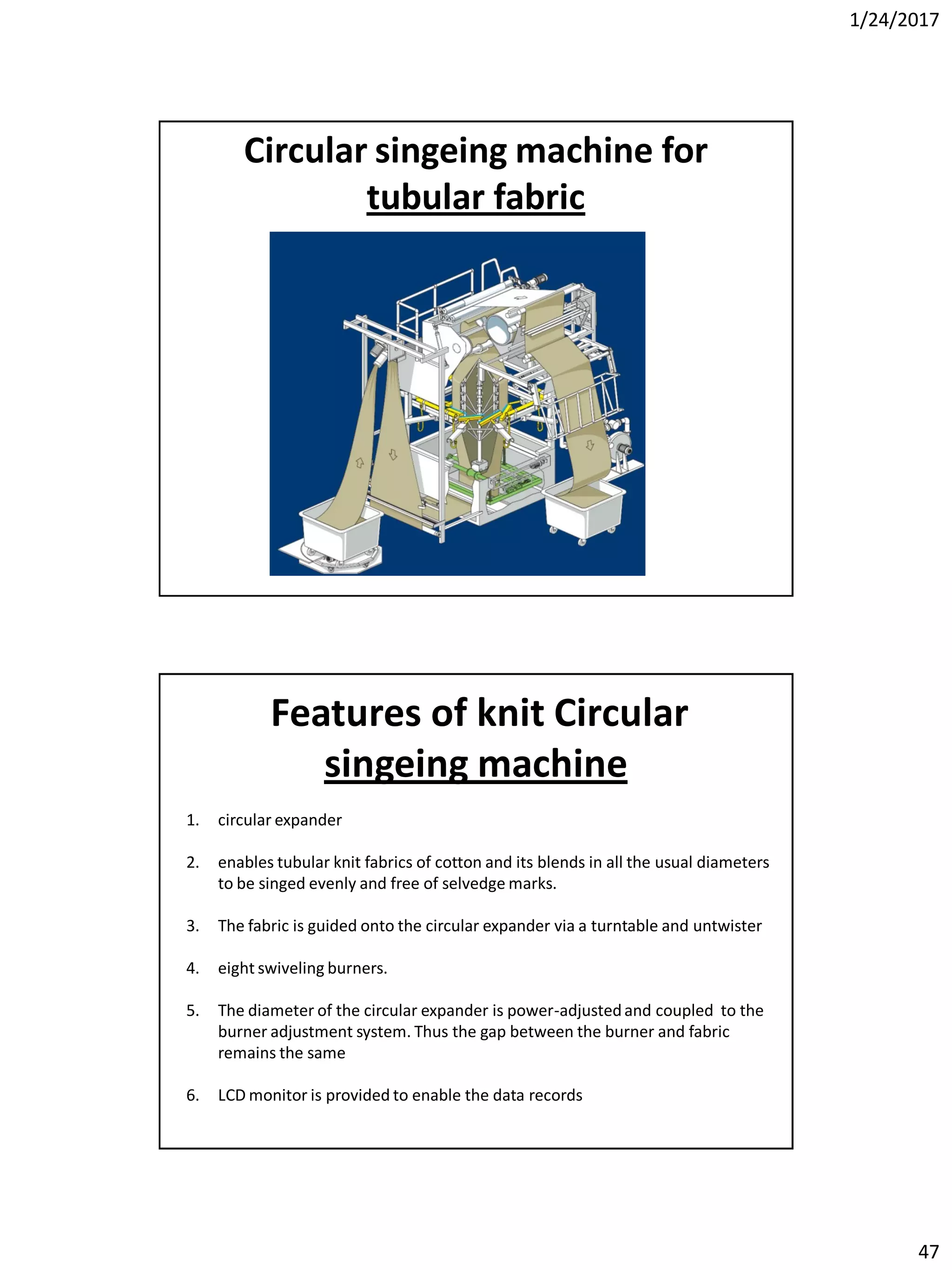 1/24/2017
47
Circular singeing machine for
tubular fabric
1. circular expander
2. enables tubular knit fabrics of cotton and its blends in all the usual diameters
to be singed evenly and free of selvedge marks.
3. The fabric is guided onto the circular expander via a turntable and untwister
4. eight swiveling burners.
5. The diameter of the circular expander is power-adjustedand coupled to the
burner adjustment system. Thus the gap between the burner and fabric
remains the same
6. LCD monitor is provided to enable the data records
Features of knit Circular
singeing machine
 