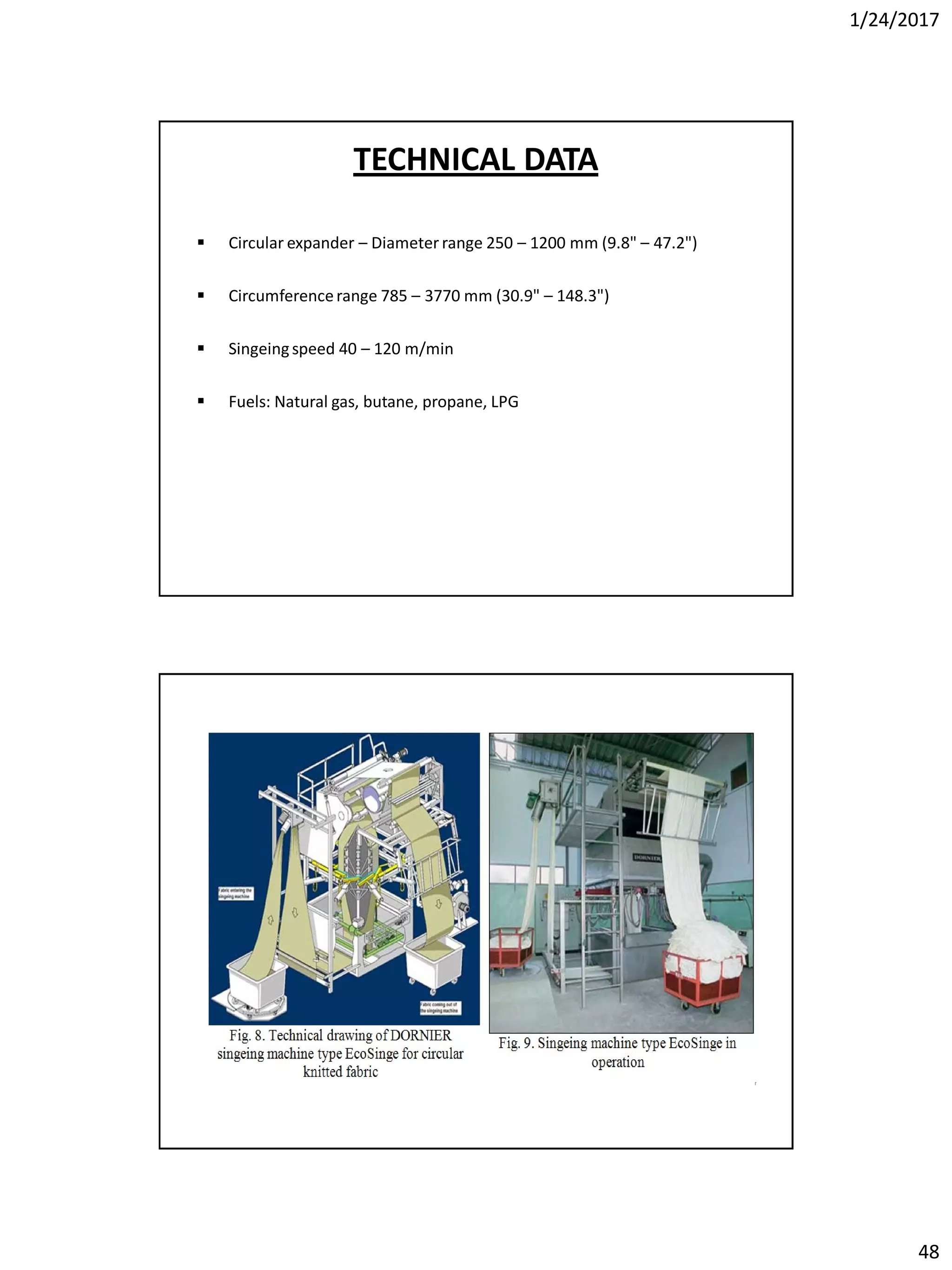 1/24/2017
48
 Circular expander – Diameter range 250 – 1200 mm (9.8" – 47.2")
 Circumferencerange 785 – 3770 mm (30.9" – 148.3")
 Singeingspeed 40 – 120 m/min
 Fuels: Natural gas, butane, propane, LPG
TECHNICAL DATA
 