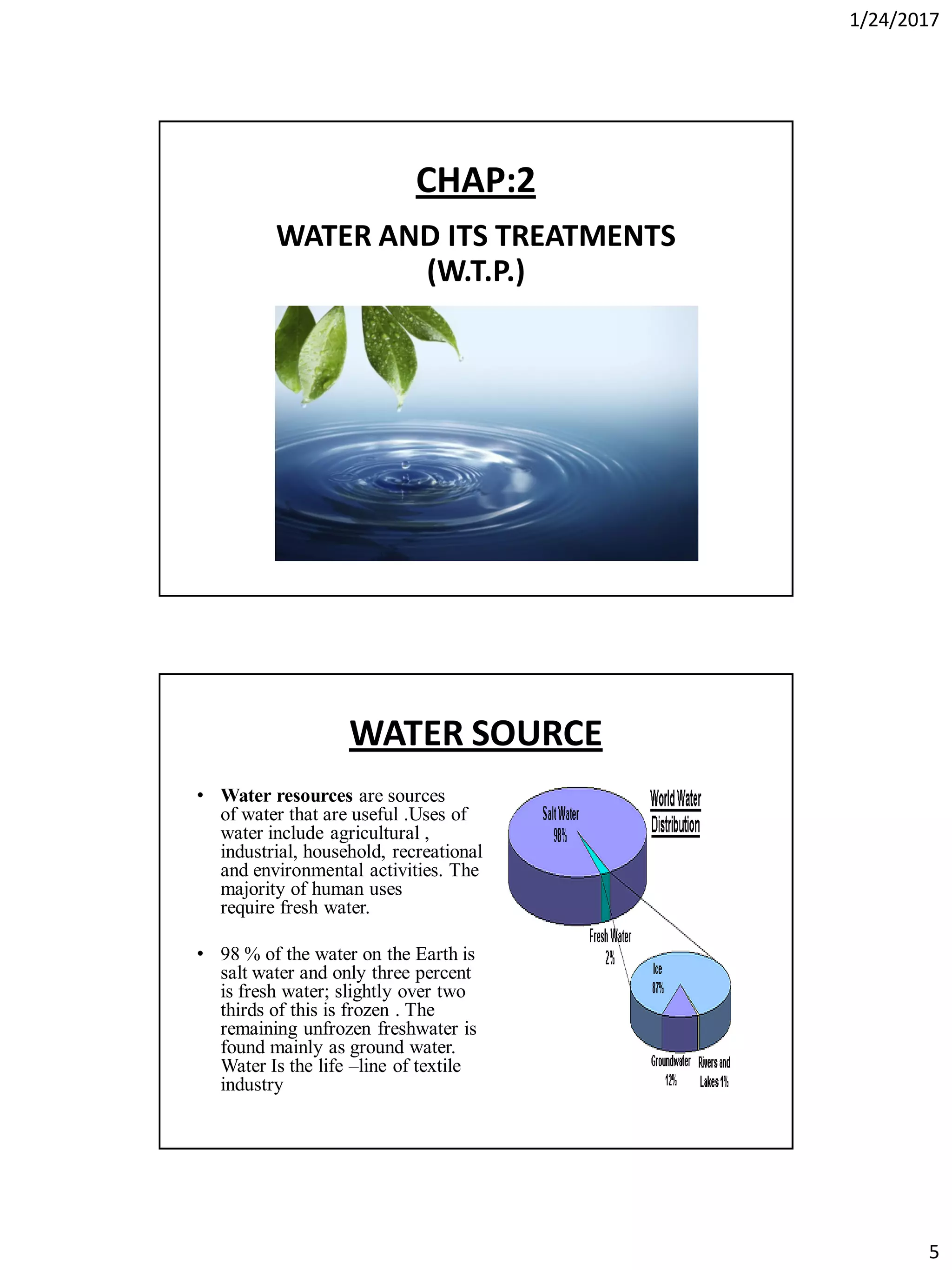 1/24/2017
5
CHAP:2
WATER AND ITS TREATMENTS
(W.T.P.)
WATER SOURCE
• Water resources are sources
of water that are useful .Uses of
water include agricultural ,
industrial, household, recreational
and environmental activities. The
majority of human uses
require fresh water.
• 98 % of the water on the Earth is
salt water and only three percent
is fresh water; slightly over two
thirds of this is frozen . The
remaining unfrozen freshwater is
found mainly as ground water.
Water Is the life –line of textile
industry
 