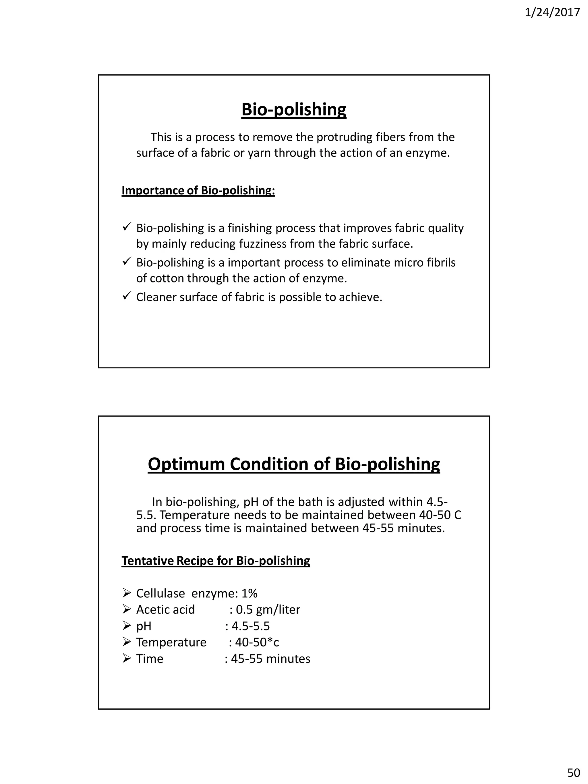 1/24/2017
50
Bio-polishing
This is a process to remove the protruding fibers from the
surface of a fabric or yarn through the action of an enzyme.
Importance of Bio-polishing:
 Bio-polishing is a finishing process that improves fabric quality
by mainly reducing fuzziness from the fabric surface.
 Bio-polishing is a important process to eliminate micro fibrils
of cotton through the action of enzyme.
 Cleaner surface of fabric is possible to achieve.
Optimum Condition of Bio-polishing
In bio-polishing, pH of the bath is adjusted within 4.5-
5.5. Temperature needs to be maintained between 40-50 C
and process time is maintained between 45-55 minutes.
Tentative Recipe for Bio-polishing
 Cellulase enzyme: 1%
 Acetic acid : 0.5 gm/liter
 pH : 4.5-5.5
 Temperature : 40-50*c
 Time : 45-55 minutes
 