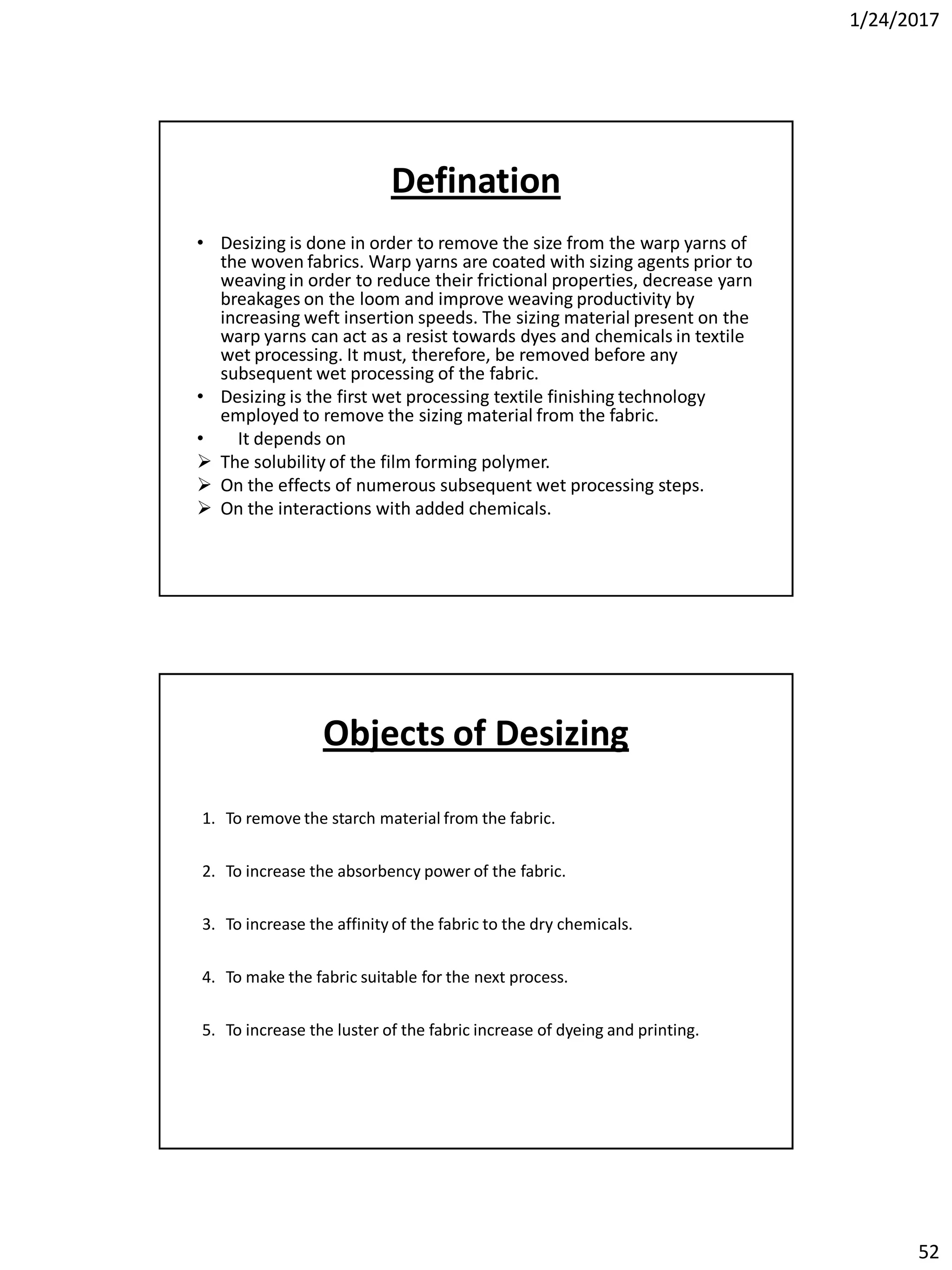 1/24/2017
52
Defination
• Desizing is done in order to remove the size from the warp yarns of
the woven fabrics. Warp yarns are coated with sizing agents prior to
weaving in order to reduce their frictional properties, decrease yarn
breakages on the loom and improve weaving productivity by
increasing weft insertion speeds. The sizing material present on the
warp yarns can act as a resist towards dyes and chemicals in textile
wet processing. It must, therefore, be removed before any
subsequent wet processing of the fabric.
• Desizing is the first wet processing textile finishing technology
employed to remove the sizing material from the fabric.
• It depends on
 The solubility of the film forming polymer.
 On the effects of numerous subsequent wet processing steps.
 On the interactions with added chemicals.
1. To remove the starch material from the fabric.
2. To increase the absorbency power of the fabric.
3. To increase the affinity of the fabric to the dry chemicals.
4. To make the fabric suitable for the next process.
5. To increase the luster of the fabric increase of dyeing and printing.
Objects of Desizing
 