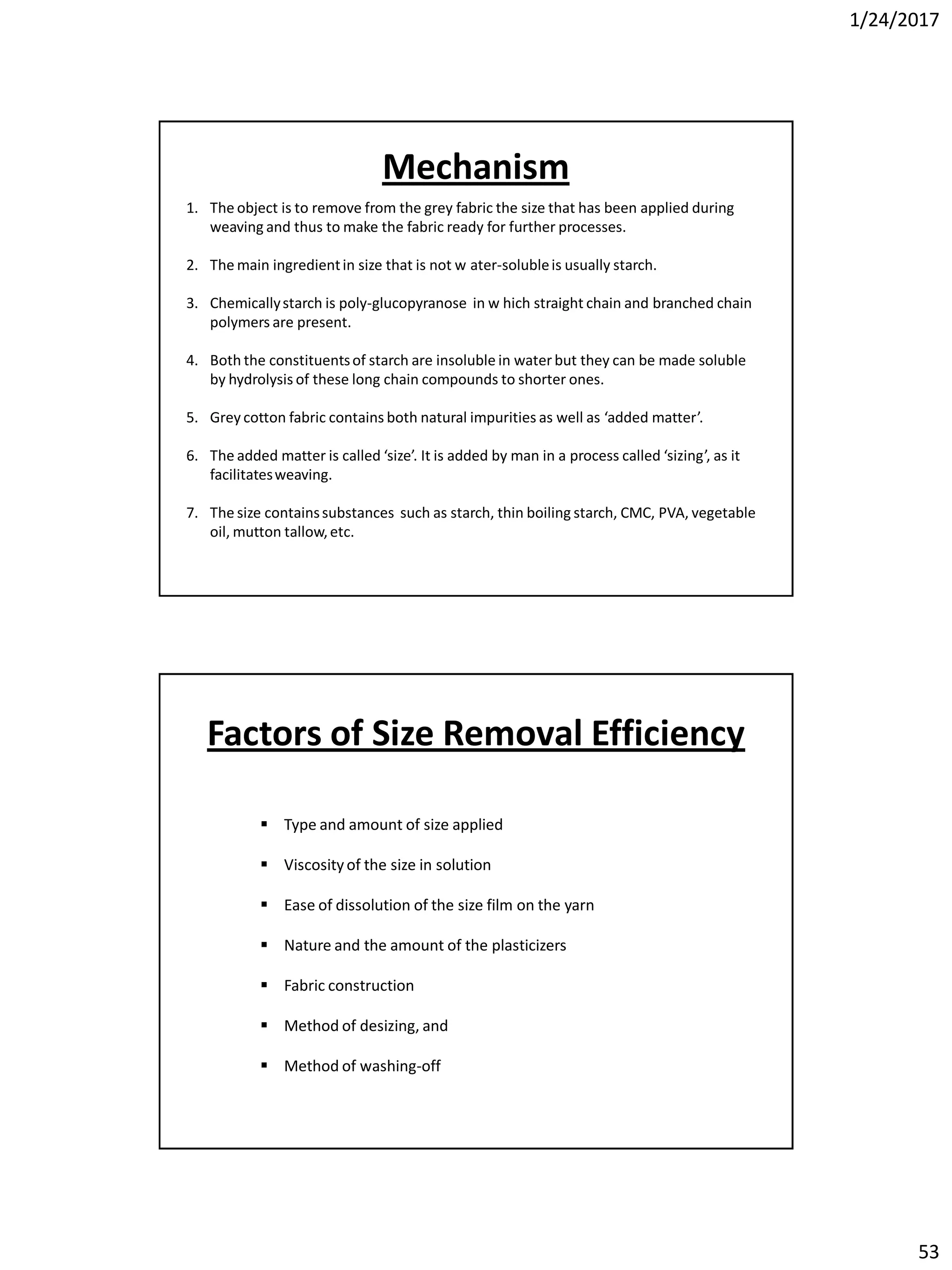 1/24/2017
53
1. The object is to remove from the grey fabric the size that has been applied during
weaving and thus to make the fabric ready for further processes.
2. The main ingredientin size that is not w ater-solubleis usually starch.
3. Chemicallystarch is poly-glucopyranose in w hich straight chain and branched chain
polymers are present.
4. Both the constituentsof starch are insoluble in water but they can be made soluble
by hydrolysis of these long chain compounds to shorter ones.
5. Grey cotton fabric contains both natural impurities as well as ‘added matter’.
6. The added matter is called ‘size’. It is added by man in a process called ‘sizing’, as it
facilitatesweaving.
7. The size containssubstances such as starch, thin boiling starch, CMC, PVA, vegetable
oil, mutton tallow,etc.
Mechanism
 Type and amount of size applied
 Viscosityof the size in solution
 Ease of dissolution of the size film on the yarn
 Nature and the amount of the plasticizers
 Fabric construction
 Method of desizing, and
 Method of washing-off
Factors of Size Removal Efficiency
 