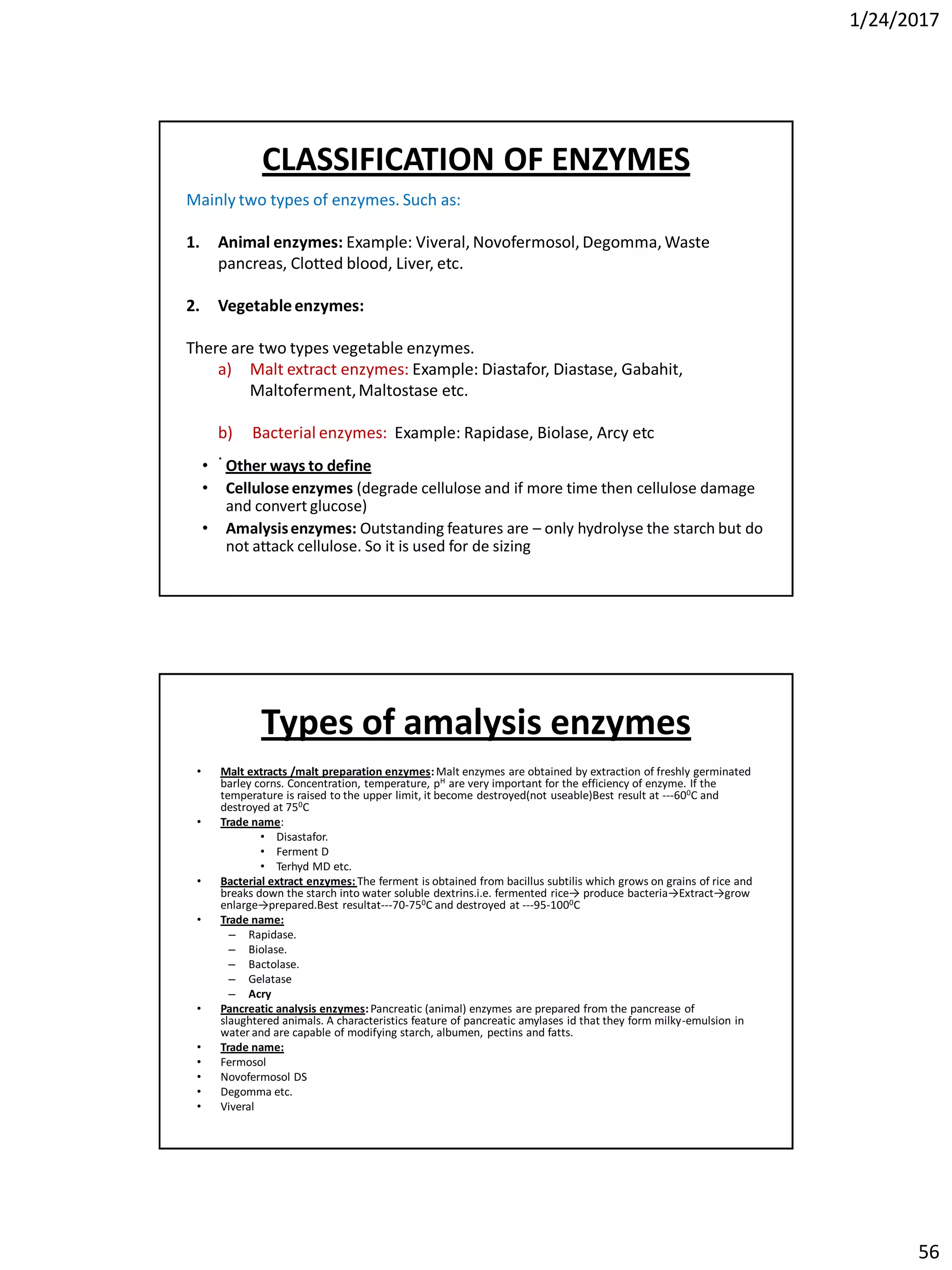 1/24/2017
56
Mainly two types of enzymes. Such as:
1. Animal enzymes: Example: Viveral, Novofermosol, Degomma, Waste
pancreas, Clotted blood, Liver, etc.
2. Vegetableenzymes:
There are two types vegetable enzymes.
a) Malt extract enzymes: Example: Diastafor, Diastase, Gabahit,
Maltoferment,Maltostase etc.
b) Bacterial enzymes: Example: Rapidase, Biolase, Arcy etc
.
CLASSIFICATION OF ENZYMES
• Other ways to define
• Celluloseenzymes (degrade cellulose and if more time then cellulose damage
and convert glucose)
• Amalysisenzymes: Outstanding features are – only hydrolyse the starch but do
not attack cellulose. So it is used for de sizing
Types of amalysis enzymes
• Malt extracts /malt preparation enzymes:Malt enzymes are obtained by extraction of freshly germinated
barley corns. Concentration, temperature, pH are very important for the efficiency of enzyme. If the
temperature is raised to the upper limit, it become destroyed(not useable)Best result at ---600C and
destroyed at 750C
• Trade name:
• Disastafor.
• Ferment D
• Terhyd MD etc.
• Bacterial extract enzymes: The ferment is obtained from bacillus subtilis which grows on grains of rice and
breaks down the starch into water soluble dextrins.i.e. fermented rice→ produce bacteria→Extract→grow
enlarge→prepared.Best resultat---70-750C and destroyed at ---95-1000C
• Trade name:
– Rapidase.
– Biolase.
– Bactolase.
– Gelatase
– Acry
• Pancreatic analysis enzymes:Pancreatic (animal) enzymes are prepared from the pancrease of
slaughtered animals. A characteristics feature of pancreatic amylases id that they form milky-emulsion in
water and are capable of modifying starch, albumen, pectins and fatts.
• Trade name:
• Fermosol
• Novofermosol DS
• Degomma etc.
• Viveral
 