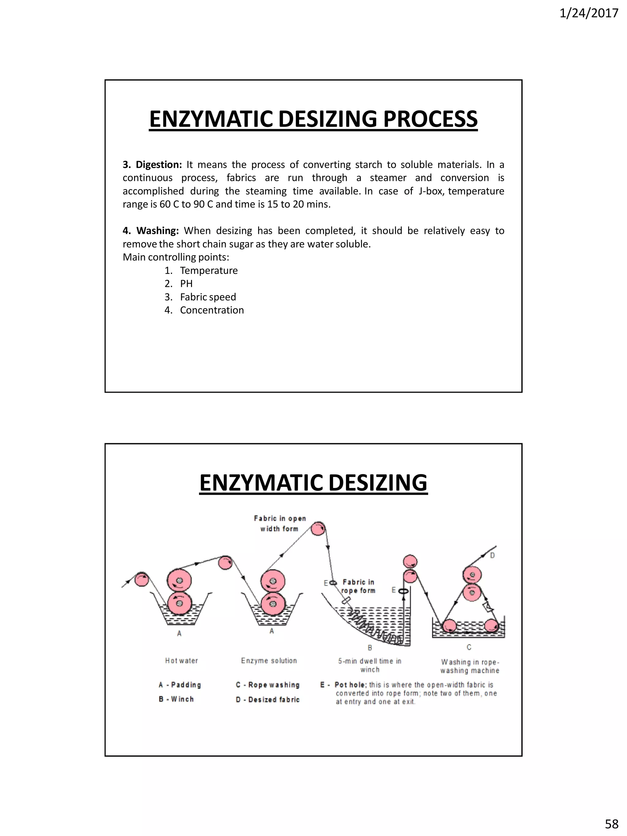 1/24/2017
58
3. Digestion: It means the process of converting starch to soluble materials. In a
continuous process, fabrics are run through a steamer and conversion is
accomplished during the steaming time available. In case of J-box, temperature
range is 60 C to 90 C and time is 15 to 20 mins.
4. Washing: When desizing has been completed, it should be relatively easy to
remove the short chain sugar as they are water soluble.
Main controlling points:
1. Temperature
2. PH
3. Fabric speed
4. Concentration
ENZYMATIC DESIZING PROCESS
ENZYMATIC DESIZING
 