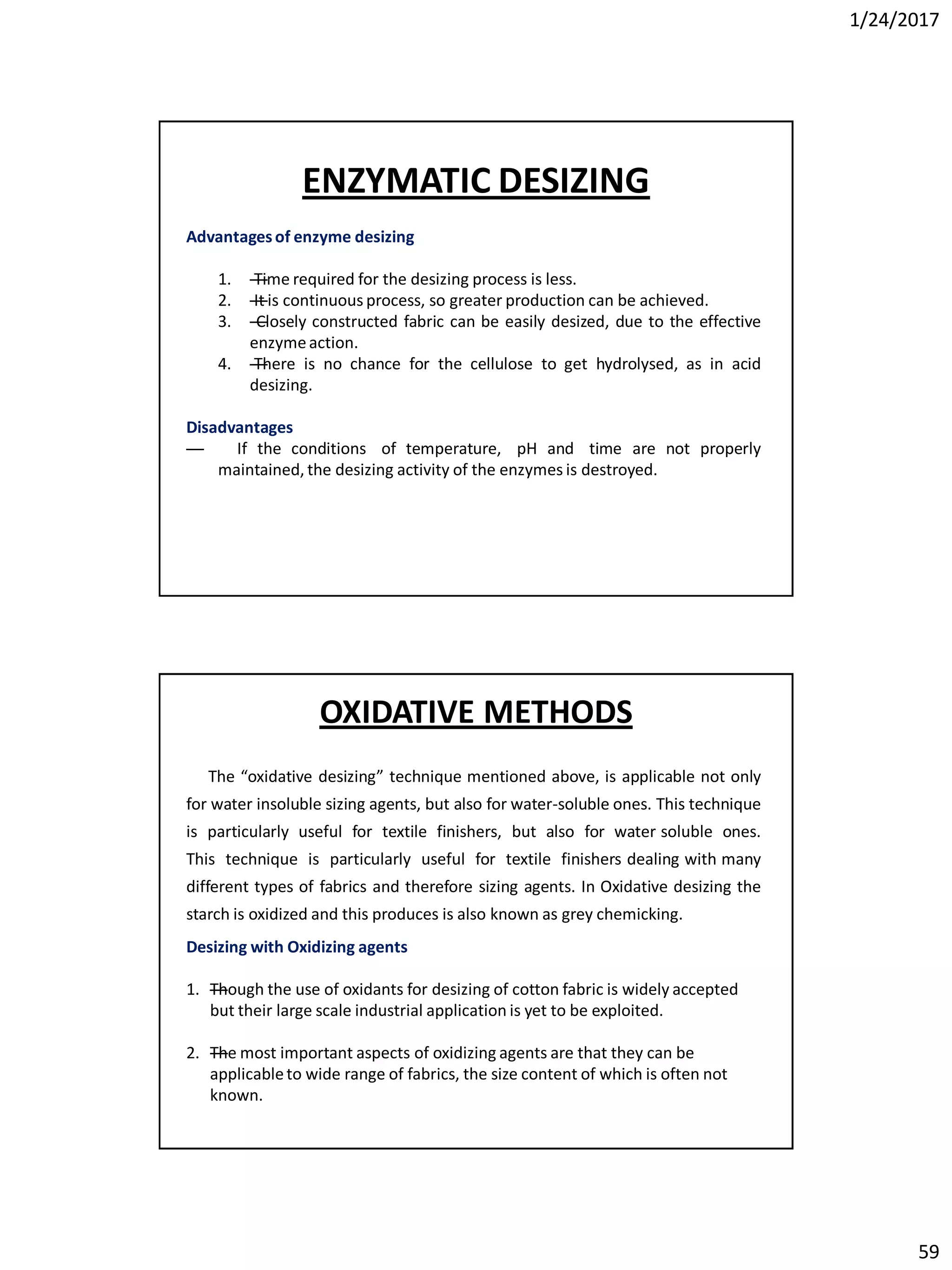 1/24/2017
59
Advantagesof enzyme desizing
1. —Time required for the desizing process is less.
2. —It is continuous process, so greater production can be achieved.
3. —Closely constructed fabric can be easily desized, due to the effective
enzymeaction.
4. —There is no chance for the cellulose to get hydrolysed, as in acid
desizing.
Disadvantages
— If the conditions of temperature, pH and time are not properly
maintained, the desizing activity of the enzymes is destroyed.
ENZYMATIC DESIZING
The “oxidative desizing” technique mentioned above, is applicable not only
for water insoluble sizing agents, but also for water-soluble ones. This technique
is particularly useful for textile finishers, but also for water soluble ones.
This technique is particularly useful for textile finishers dealing with many
different types of fabrics and therefore sizing agents. In Oxidative desizing the
starch is oxidized and this produces is also known as grey chemicking.
Desizing with Oxidizing agents
1. —Though the use of oxidants for desizing of cotton fabric is widely accepted
but their large scale industrial application is yet to be exploited.
2. —The most important aspects of oxidizing agents are that they can be
applicableto wide range of fabrics, the size content of which is often not
known.
OXIDATIVE METHODS
 