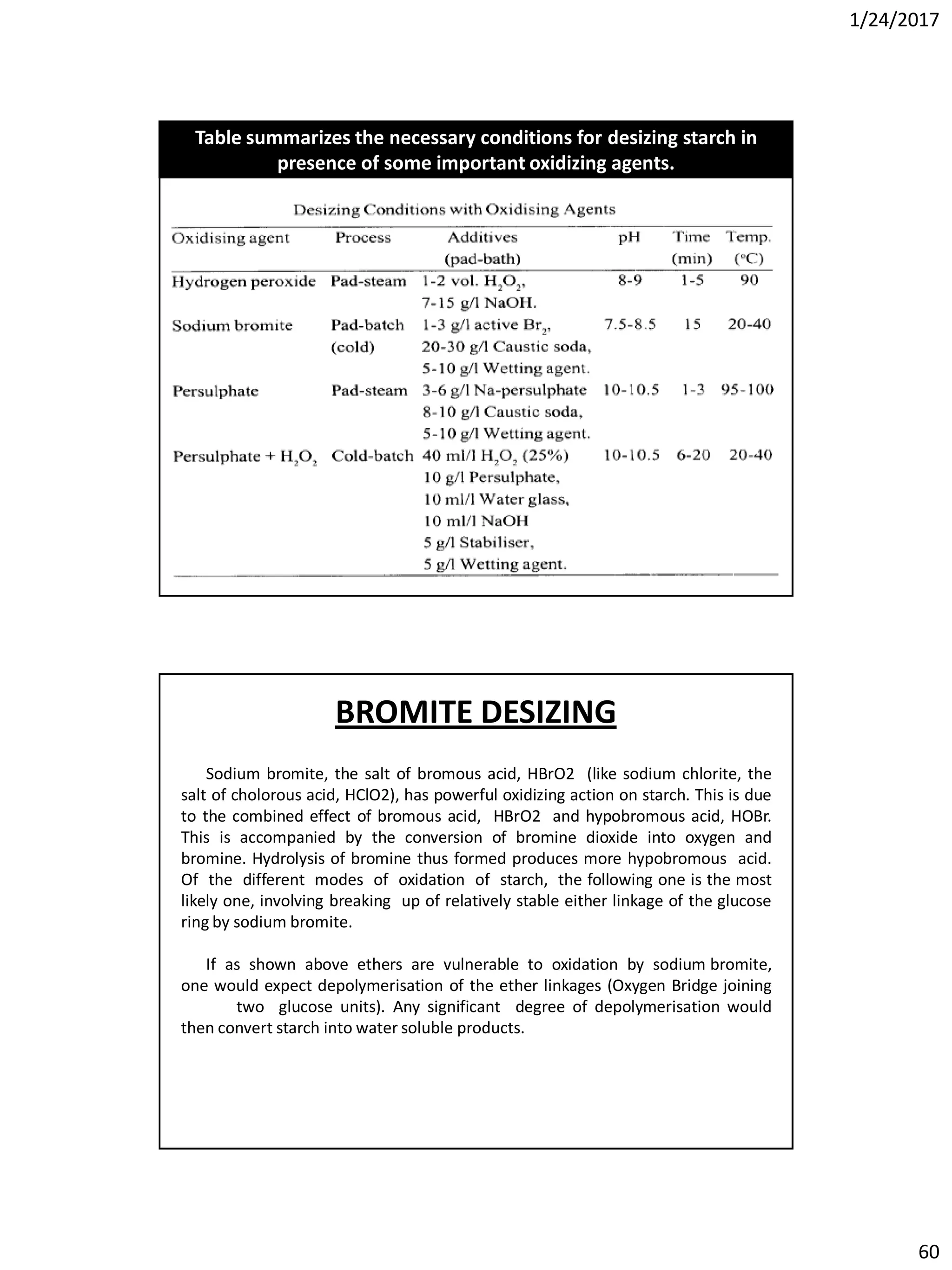 1/24/2017
60
Table summarizes the necessary conditions for desizing starch in
presence of some important oxidizing agents.
Sodium bromite, the salt of bromous acid, HBrO2 (like sodium chlorite, the
salt of cholorous acid, HClO2), has powerful oxidizing action on starch. This is due
to the combined effect of bromous acid, HBrO2 and hypobromous acid, HOBr.
This is accompanied by the conversion of bromine dioxide into oxygen and
bromine. Hydrolysis of bromine thus formed produces more hypobromous acid.
Of the different modes of oxidation of starch, the following one is the most
likely one, involving breaking up of relatively stable either linkage of the glucose
ring by sodium bromite.
If as shown above ethers are vulnerable to oxidation by sodium bromite,
one would expect depolymerisation of the ether linkages (Oxygen Bridge joining
two glucose units). Any significant degree of depolymerisation would
then convert starch into water soluble products.
BROMITE DESIZING
 