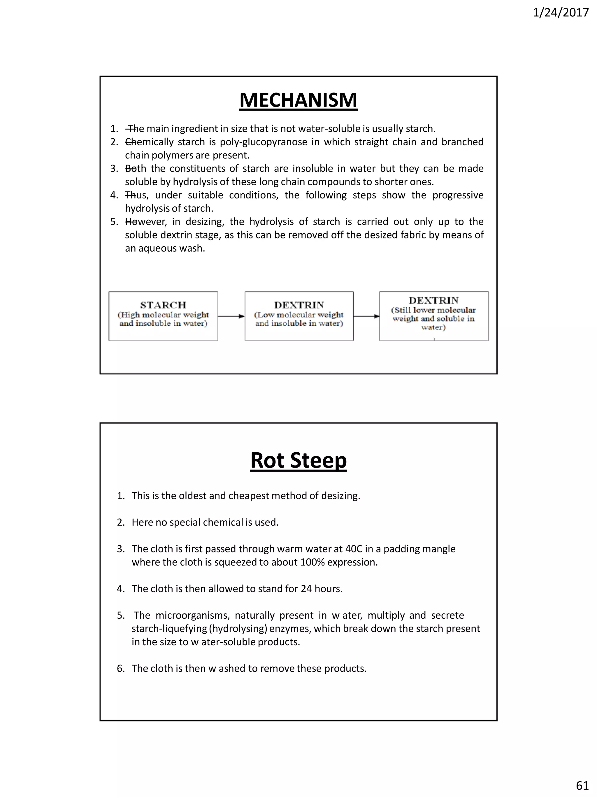 1/24/2017
61
1. —The main ingredient in size that is not water-soluble is usually starch.
2. —Chemically starch is poly-glucopyranose in which straight chain and branched
chain polymers are present.
3. —Both the constituents of starch are insoluble in water but they can be made
soluble by hydrolysis of these long chain compounds to shorter ones.
4. —Thus, under suitable conditions, the following steps show the progressive
hydrolysis of starch.
5. —However, in desizing, the hydrolysis of starch is carried out only up to the
soluble dextrin stage, as this can be removed off the desized fabric by means of
an aqueous wash.
MECHANISM
1. This is the oldest and cheapest method of desizing.
2. Here no special chemical is used.
3. The cloth is first passed through warm water at 40C in a padding mangle
where the cloth is squeezed to about 100% expression.
4. The cloth is then allowed to stand for 24 hours.
5. The microorganisms, naturally present in w ater, multiply and secrete
starch-liquefying(hydrolysing)enzymes, which break down the starch present
in the size to w ater-soluble products.
6. The cloth is then w ashed to remove these products.
Rot Steep
 