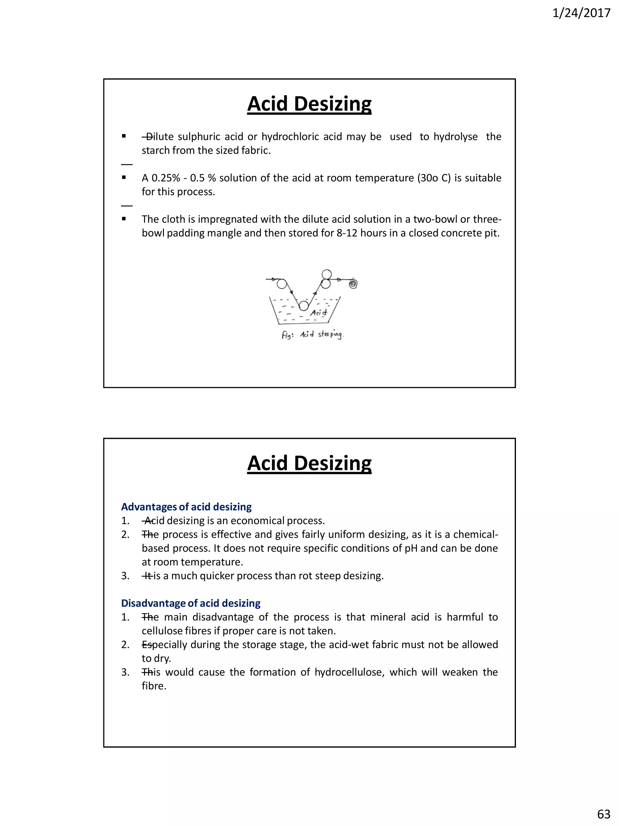 1/24/2017
63
 —Dilute sulphuric acid or hydrochloric acid may be used to hydrolyse the
starch from the sized fabric.
—
 A 0.25% - 0.5 % solution of the acid at room temperature (30o C) is suitable
for this process.
—
 The cloth is impregnated with the dilute acid solution in a two-bowl or three-
bowl padding mangle and then stored for 8-12 hours in a closed concrete pit.
Acid Desizing
Advantages of acid desizing
1. —Acid desizing is an economical process.
2. —The process is effective and gives fairly uniform desizing, as it is a chemical-
based process. It does not require specific conditions of pH and can be done
at room temperature.
3. —It is a much quicker process than rot steep desizing.
Disadvantageof acid desizing
1. —The main disadvantage of the process is that mineral acid is harmful to
cellulose fibres if proper care is not taken.
2. —Especially during the storage stage, the acid-wet fabric must not be allowed
to dry.
3. —This would cause the formation of hydrocellulose, which will weaken the
fibre.
Acid Desizing
 
