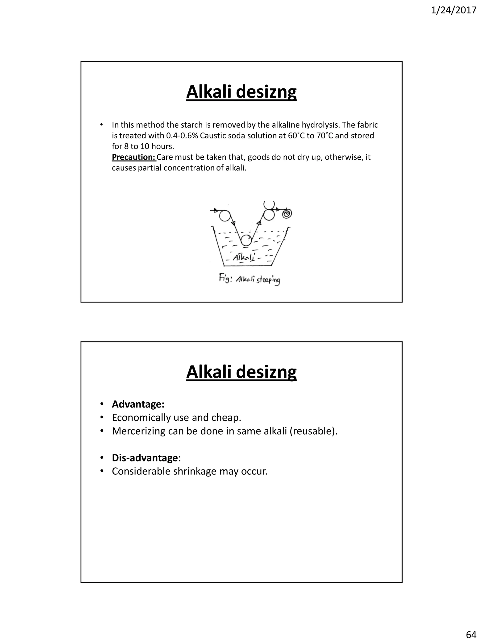 1/24/2017
64
Alkali desizng
• In this method the starch is removed by the alkaline hydrolysis. The fabric
is treated with 0.4-0.6% Caustic soda solution at 60˚C to 70˚C and stored
for 8 to 10 hours.
Precaution: Care must be taken that, goods do not dry up, otherwise, it
causes partial concentrationof alkali.
Alkali desizng
• Advantage:
• Economically use and cheap.
• Mercerizing can be done in same alkali (reusable).
• Dis-advantage:
• Considerable shrinkage may occur.
 