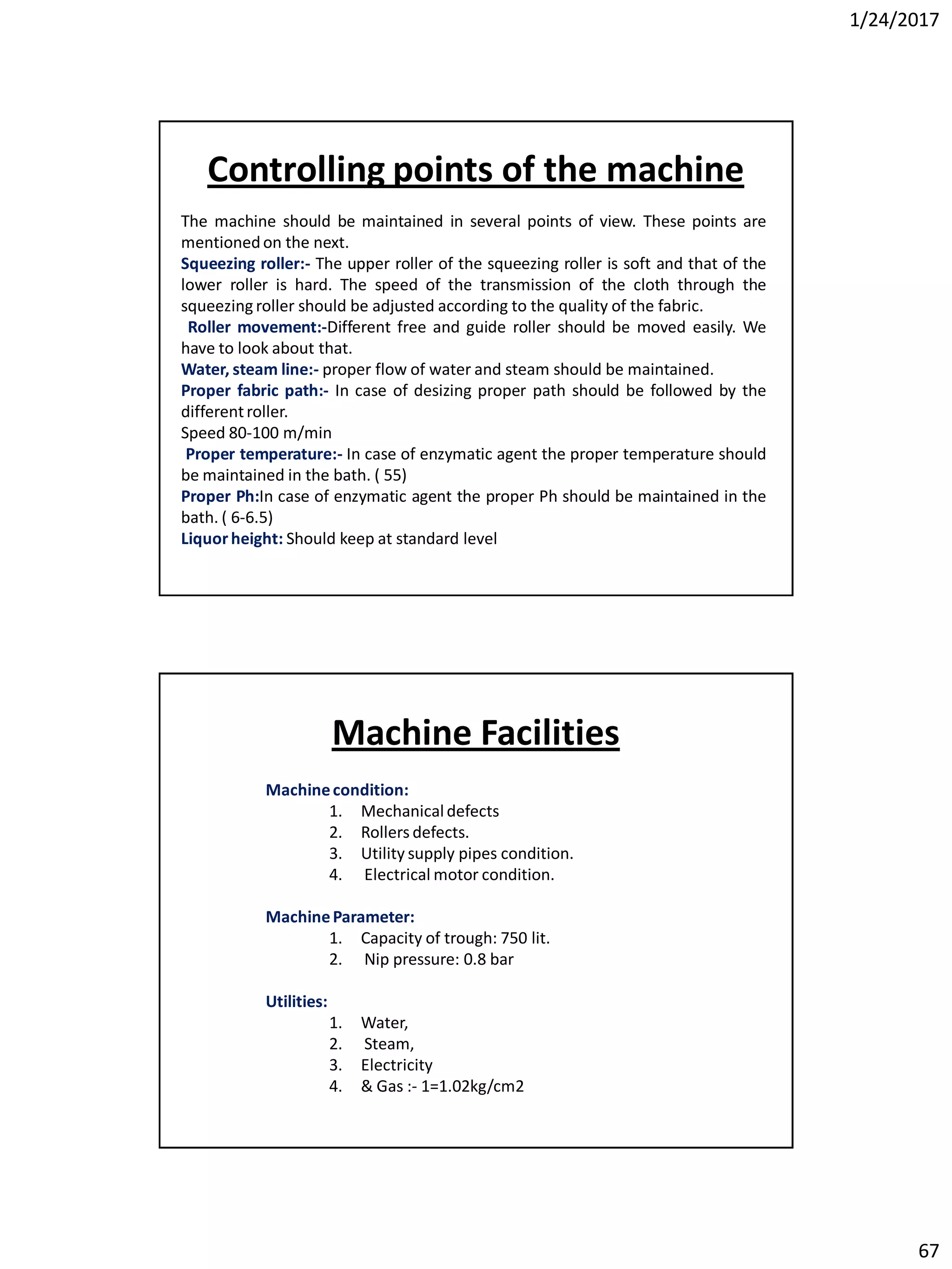 1/24/2017
67
The machine should be maintained in several points of view. These points are
mentionedon the next.
Squeezing roller:- The upper roller of the squeezing roller is soft and that of the
lower roller is hard. The speed of the transmission of the cloth through the
squeezing roller should be adjusted according to the quality of the fabric.
Roller movement:-Different free and guide roller should be moved easily. We
have to look about that.
Water, steam line:- proper flow of water and steam should be maintained.
Proper fabric path:- In case of desizing proper path should be followed by the
differentroller.
Speed 80-100 m/min
Proper temperature:- In case of enzymatic agent the proper temperature should
be maintained in the bath. ( 55)
Proper Ph:In case of enzymatic agent the proper Ph should be maintained in the
bath. ( 6-6.5)
Liquorheight: Should keep at standard level
Controlling points of the machine
Machinecondition:
1. Mechanicaldefects
2. Rollers defects.
3. Utility supply pipes condition.
4. Electrical motor condition.
MachineParameter:
1. Capacity of trough: 750 lit.
2. Nip pressure: 0.8 bar
Utilities:
1. Water,
2. Steam,
3. Electricity
4. & Gas :- 1=1.02kg/cm2
Machine Facilities
 
