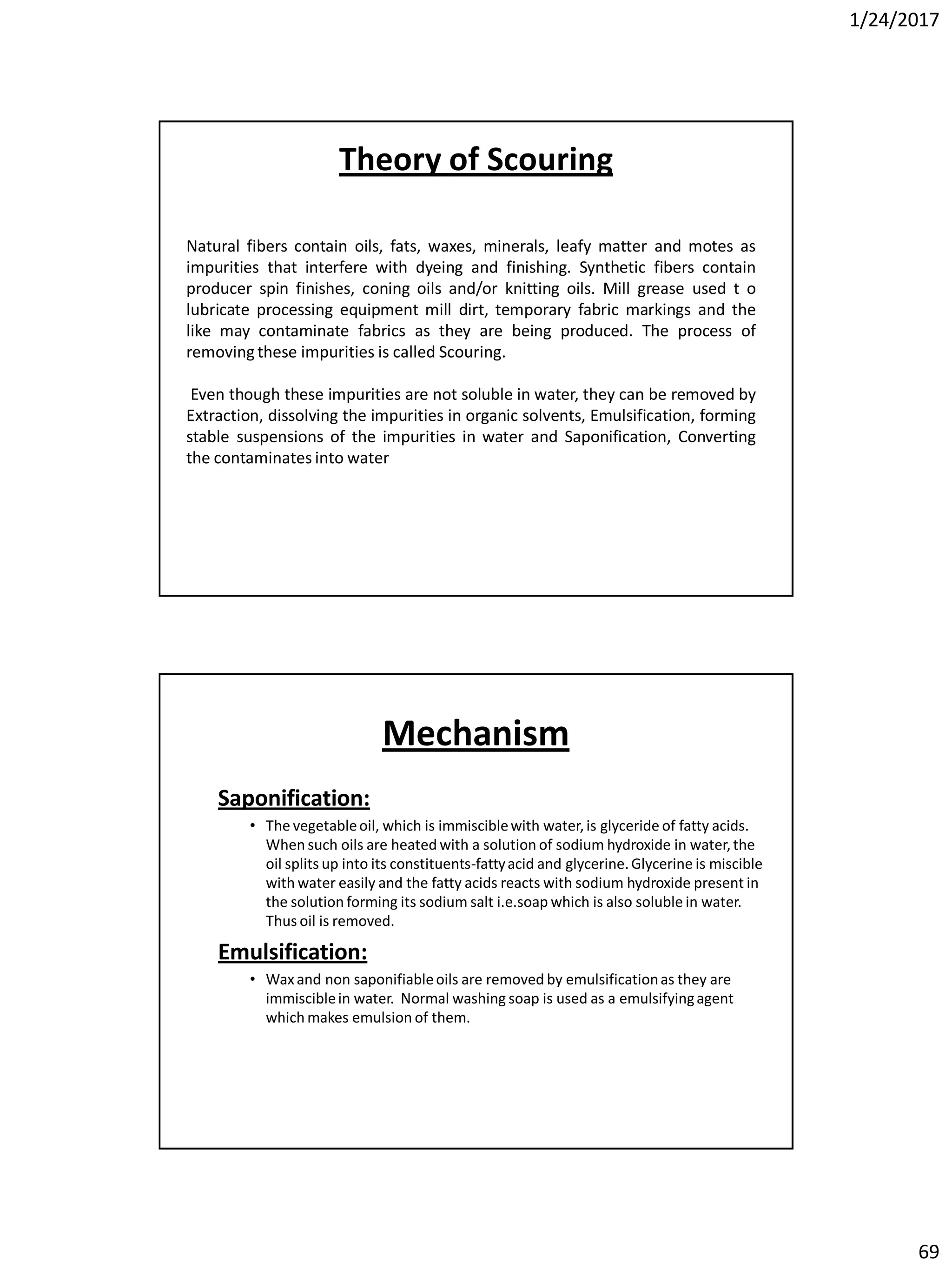 1/24/2017
69
Natural fibers contain oils, fats, waxes, minerals, leafy matter and motes as
impurities that interfere with dyeing and finishing. Synthetic fibers contain
producer spin finishes, coning oils and/or knitting oils. Mill grease used t o
lubricate processing equipment mill dirt, temporary fabric markings and the
like may contaminate fabrics as they are being produced. The process of
removing these impurities is called Scouring.
Even though these impurities are not soluble in water, they can be removed by
Extraction, dissolving the impurities in organic solvents, Emulsification, forming
stable suspensions of the impurities in water and Saponification, Converting
the contaminates into water
Theory of Scouring
Mechanism
Saponification:
• The vegetableoil, which is immisciblewith water,is glyceride of fatty acids.
When such oils are heated with a solution of sodium hydroxide in water,the
oil splits up into its constituents-fattyacid and glycerine.Glycerine is miscible
with water easily and the fatty acids reacts with sodium hydroxide present in
the solution forming its sodium salt i.e.soap which is also soluble in water.
Thus oil is removed.
Emulsification:
• Waxand non saponifiableoils are removed by emulsificationas they are
immisciblein water. Normal washing soap is used as a emulsifyingagent
which makes emulsion of them.
 