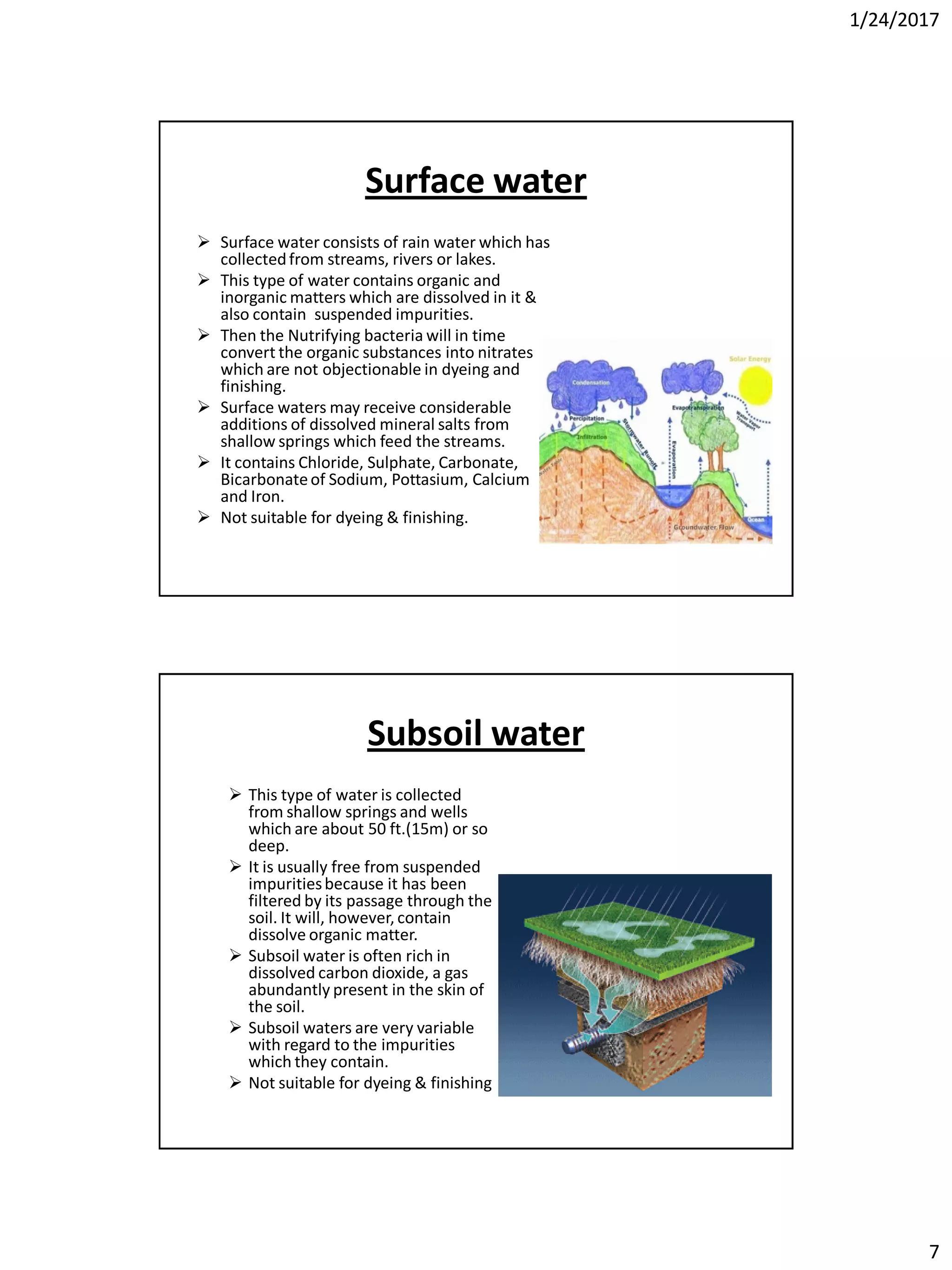 1/24/2017
7
Surface water
 Surface water consists of rain water which has
collectedfrom streams, rivers or lakes.
 This type of water contains organic and
inorganic matters which are dissolved in it &
also contain suspended impurities.
 Then the Nutrifying bacteria will in time
convert the organic substances into nitrates
which are not objectionable in dyeing and
finishing.
 Surface waters may receive considerable
additions of dissolved mineral salts from
shallow springs which feed the streams.
 It contains Chloride, Sulphate, Carbonate,
Bicarbonateof Sodium, Pottasium, Calcium
and Iron.
 Not suitable for dyeing & finishing.
Subsoil water
 This type of water is collected
from shallow springs and wells
which are about 50 ft.(15m) or so
deep.
 It is usually free from suspended
impuritiesbecause it has been
filtered by its passage through the
soil. It will, however, contain
dissolve organic matter.
 Subsoil water is often rich in
dissolved carbon dioxide, a gas
abundantly present in the skin of
the soil.
 Subsoil waters are very variable
with regard to the impurities
which they contain.
 Not suitable for dyeing & finishing
 