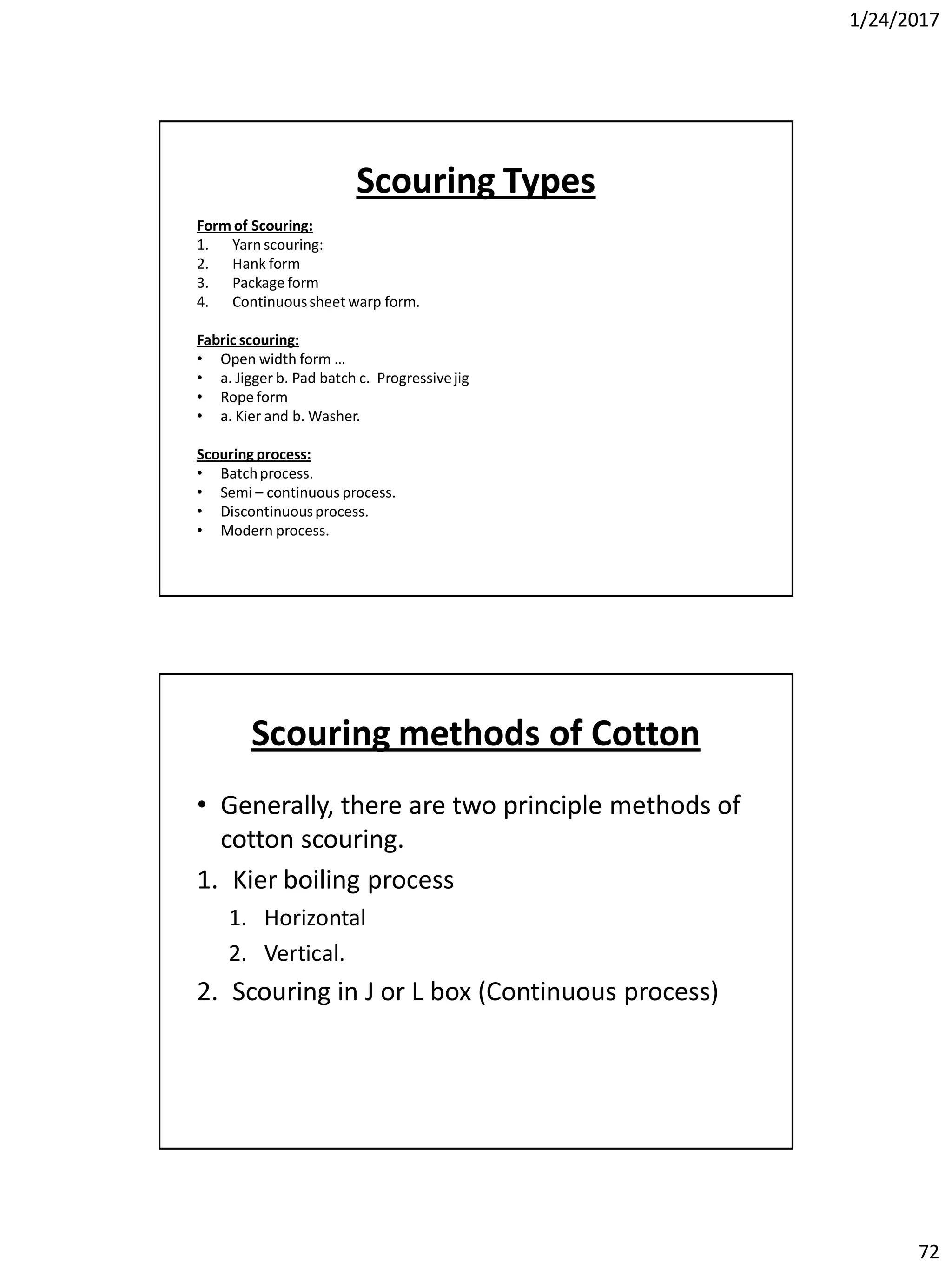 1/24/2017
72
Scouring Types
Form of Scouring:
1. Yarn scouring:
2. Hank form
3. Package form
4. Continuoussheet warp form.
Fabric scouring:
• Open width form …
• a. Jigger b. Pad batch c. Progressivejig
• Rope form
• a. Kier and b. Washer.
Scouring process:
• Batchprocess.
• Semi – continuous process.
• Discontinuousprocess.
• Modern process.
Scouring methods of Cotton
• Generally, there are two principle methods of
cotton scouring.
1. Kier boiling process
1. Horizontal
2. Vertical.
2. Scouring in J or L box (Continuous process)
 