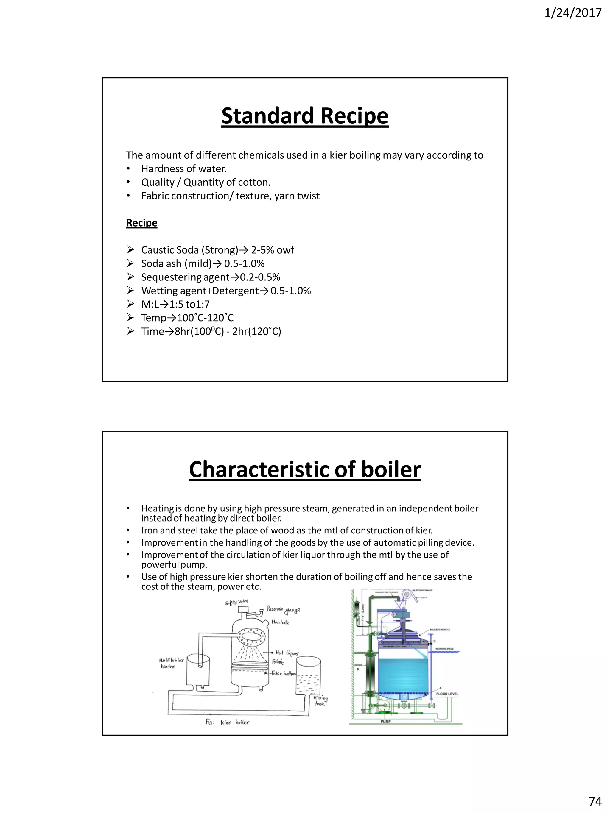 1/24/2017
74
Standard Recipe
The amount of different chemicals used in a kier boiling may vary according to
• Hardness of water.
• Quality / Quantity of cotton.
• Fabric construction/ texture, yarn twist
Recipe
 Caustic Soda (Strong)→ 2-5% owf
 Soda ash (mild)→ 0.5-1.0%
 Sequesteringagent→0.2-0.5%
 Wetting agent+Detergent→0.5-1.0%
 M:L→1:5 to1:7
 Temp→100˚C-120˚C
 Time→8hr(1000C) - 2hr(120˚C)
Characteristic of boiler
• Heatingis done by using high pressure steam, generated in an independentboiler
insteadof heating by direct boiler.
• Iron and steel take the place of wood as the mtl of constructionof kier.
• Improvementin the handling of the goods by the use of automatic pilling device.
• Improvementof the circulation of kier liquor through the mtl by the use of
powerfulpump.
• Use of high pressure kier shorten the duration of boiling off and hence saves the
cost of the steam, power etc.
 