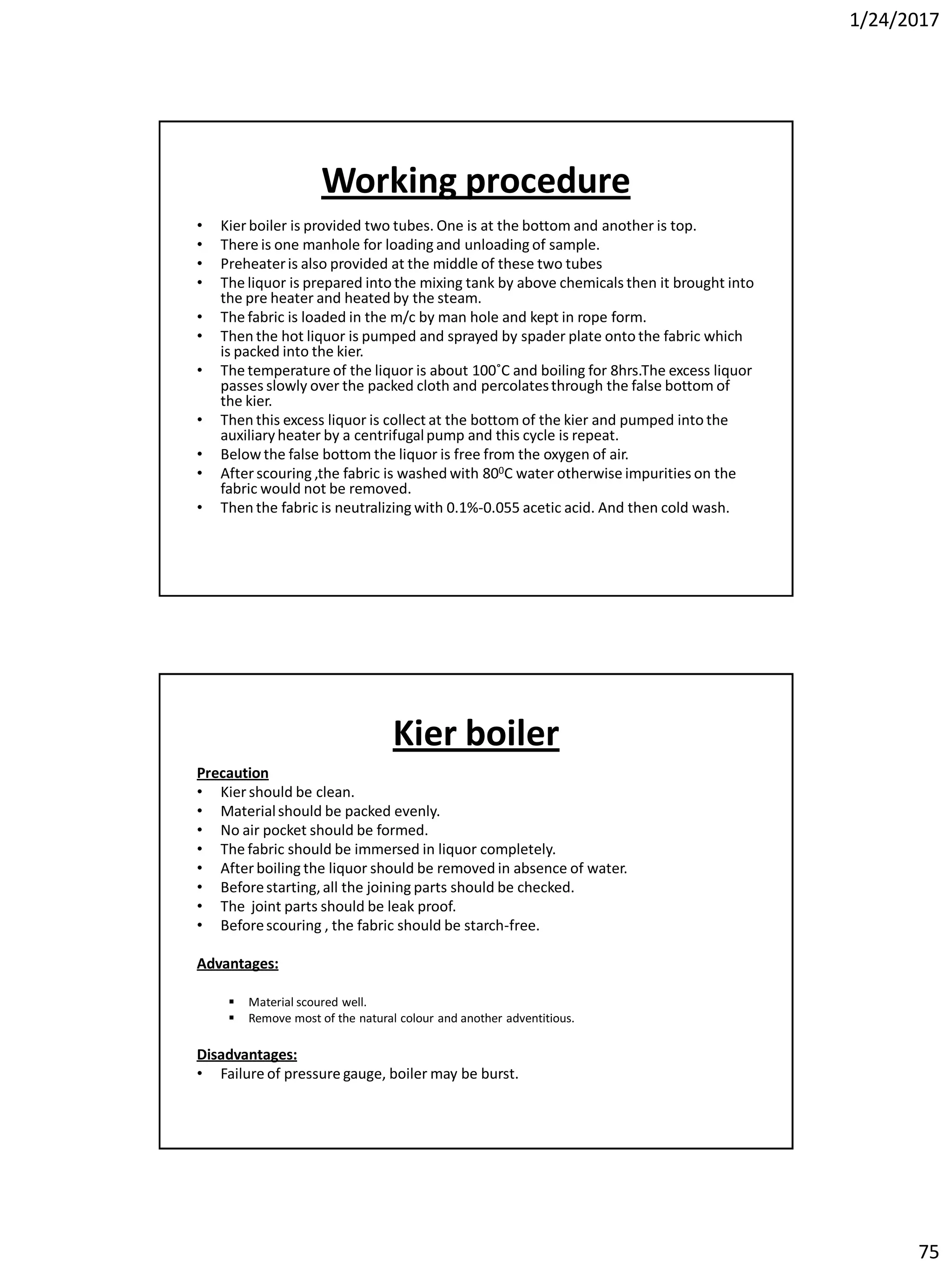 1/24/2017
75
Working procedure
• Kier boiler is provided two tubes. One is at the bottom and another is top.
• There is one manhole for loading and unloading of sample.
• Preheateris also provided at the middle of these two tubes
• The liquor is prepared into the mixing tank by above chemicals then it brought into
the pre heater and heated by the steam.
• The fabric is loaded in the m/c by man hole and kept in rope form.
• Then the hot liquor is pumped and sprayed by spader plate onto the fabric which
is packed into the kier.
• The temperature of the liquor is about 100˚C and boiling for 8hrs.The excess liquor
passes slowly over the packed cloth and percolatesthrough the false bottom of
the kier.
• Then this excess liquor is collect at the bottom of the kier and pumped into the
auxiliaryheater by a centrifugalpump and this cycle is repeat.
• Below the false bottom the liquor is free from the oxygen of air.
• After scouring ,the fabric is washed with 800C water otherwise impurities on the
fabric would not be removed.
• Then the fabric is neutralizing with 0.1%-0.055 acetic acid. And then cold wash.
Kier boiler
Precaution
• Kier should be clean.
• Materialshould be packed evenly.
• No air pocket should be formed.
• The fabric should be immersed in liquor completely.
• After boiling the liquor should be removed in absence of water.
• Beforestarting,all the joining parts should be checked.
• The joint parts should be leak proof.
• Beforescouring , the fabric should be starch-free.
Advantages:
 Material scoured well.
 Remove most of the natural colour and another adventitious.
Disadvantages:
• Failure of pressure gauge, boiler may be burst.
 