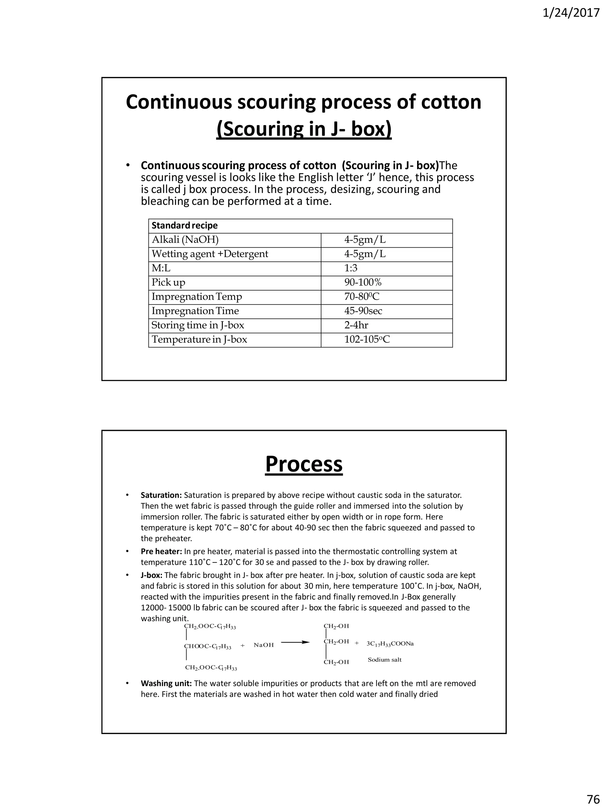 1/24/2017
76
Continuous scouring process of cotton
(Scouring in J- box)
• Continuousscouring process of cotton (Scouring in J- box)The
scouring vessel is looks like the English letter ‘J’ hence, this process
is called j box process. In the process, desizing, scouring and
bleaching can be performed at a time.
Standardrecipe
Alkali (NaOH) 4-5gm/L
Wetting agent +Detergent 4-5gm/L
M:L 1:3
Pick up 90-100%
Impregnation Temp 70-800C
Impregnation Time 45-90sec
Storing time in J-box 2-4hr
Temperature in J-box 102-105oC
Process
• Saturation: Saturation is prepared by above recipe without caustic soda in the saturator.
Then the wet fabric is passed through the guide roller and immersed into the solution by
immersion roller. The fabric is saturated either by open width or in rope form. Here
temperature is kept 70˚C – 80˚C for about 40-90 sec then the fabric squeezed and passed to
the preheater.
• Pre heater: In pre heater, material is passed into the thermostatic controlling system at
temperature 110˚C – 120˚C for 30 se and passed to the J- box by drawing roller.
• J-box: The fabric brought in J- box after pre heater. In j-box, solution of caustic soda are kept
and fabric is stored in this solution for about 30 min, here temperature 100˚C. In j-box, NaOH,
reacted with the impurities present in the fabric and finally removed.In J-Box generally
12000- 15000 lb fabric can be scoured after J- box the fabric is squeezed and passed to the
washing unit.
• Washing unit: The water soluble impurities or products that are left on the mtl are removed
here. First the materials are washed in hot water then cold water and finally dried
CH2-OOC-C17H33
CHOOC-C17H33
CH2-OOC-C17H33
CH2-OH
CH2-OH
CH2-OH
+ + 3C17H33COONa
Sodium salt
NaOH
 