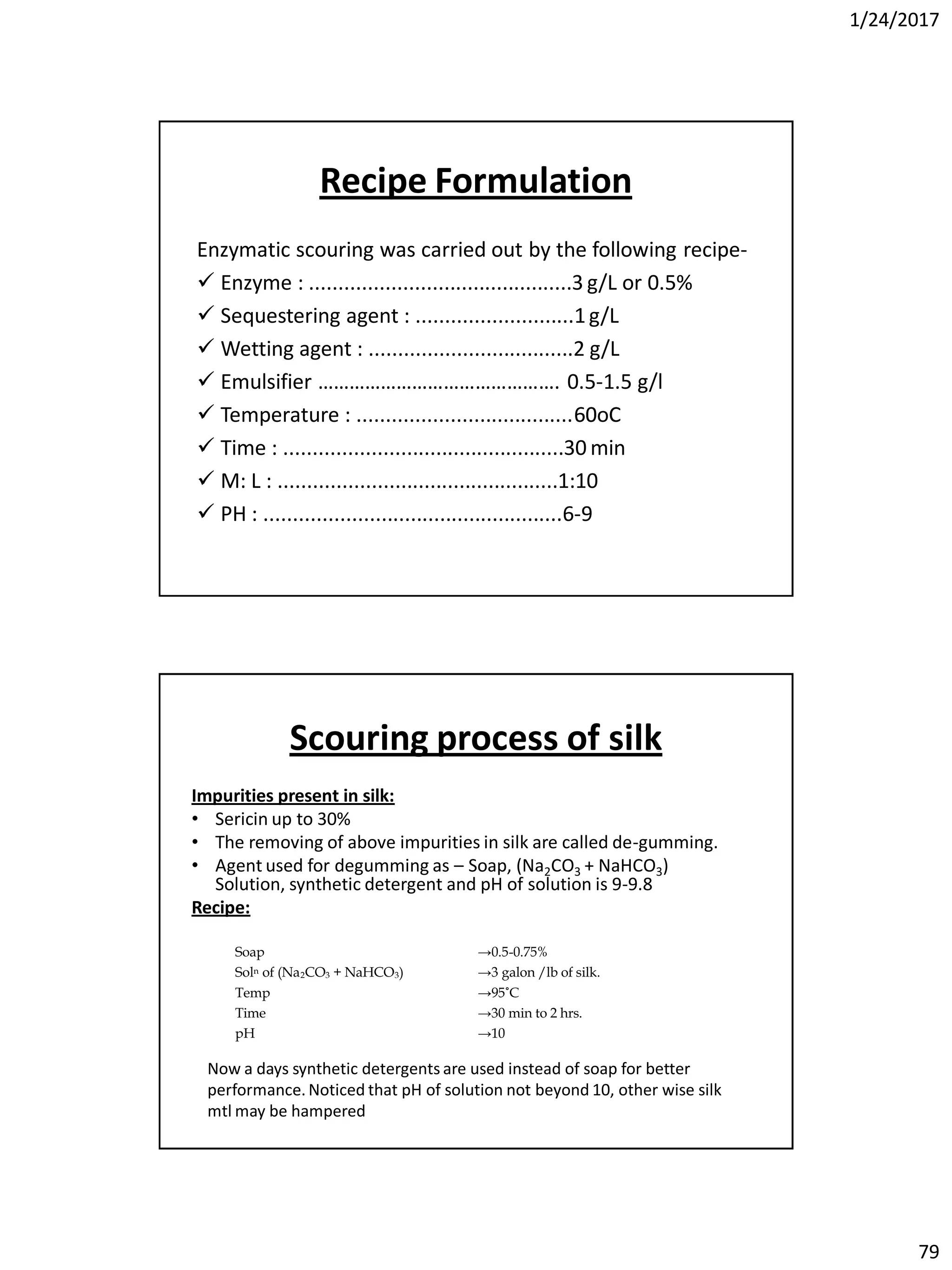 1/24/2017
79
Recipe Formulation
Enzymatic scouring was carried out by the following recipe-
 Enzyme : .............................................3 g/L or 0.5%
 Sequestering agent : ...........................1g/L
 Wetting agent : ...................................2 g/L
 Emulsifier ………………………………………. 0.5-1.5 g/l
 Temperature : .....................................6060oCC
 Time : ................................................30 min
 M: L : ................................................1:10
 PH : ...................................................6-9
Scouring process of silk
Impurities present in silk:
• Sericin up to 30%
• The removing of above impurities in silk are called de-gumming.
• Agent used for degumming as – Soap, (Na2CO3 + NaHCO3)
Solution, synthetic detergent and pH of solution is 9-9.8
Recipe:
Soap →0.5-0.75%
Soln of (Na2CO3 + NaHCO3) →3 galon /lb of silk.
Temp →95˚C
Time →30 min to 2 hrs.
pH →10
Now a days synthetic detergents are used instead of soap for better
performance. Noticed that pH of solution not beyond 10, other wise silk
mtl may be hampered
 