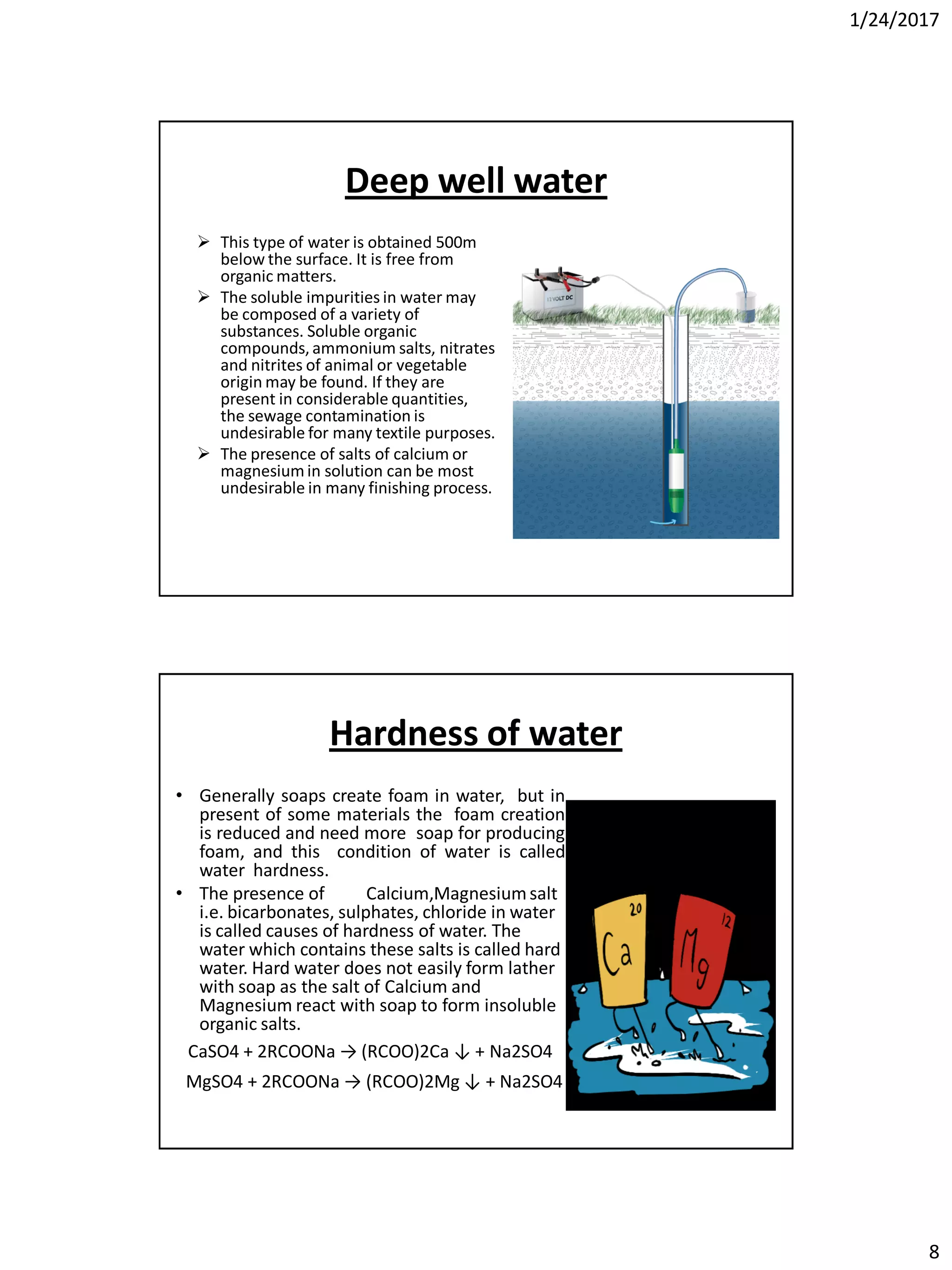 1/24/2017
8
Deep well water
 This type of water is obtained 500m
below the surface. It is free from
organic matters.
 The soluble impurities in water may
be composed of a variety of
substances. Soluble organic
compounds, ammonium salts, nitrates
and nitrites of animal or vegetable
origin may be found. If they are
present in considerable quantities,
the sewage contamination is
undesirable for many textile purposes.
 The presence of salts of calcium or
magnesium in solution can be most
undesirable in many finishing process.
Hardness of water
• Generally soaps create foam in water, but in
present of some materials the foam creation
is reduced and need more soap for producing
foam, and this condition of water is called
water hardness.
• The presence of Calcium,Magnesiumsalt
i.e. bicarbonates, sulphates, chloride in water
is called causes of hardness of water. The
water which contains these salts is called hard
water. Hard water does not easily form lather
with soap as the salt of Calcium and
Magnesium react with soap to form insoluble
organic salts.
CaSO4 + 2RCOONa → (RCOO)2Ca ↓ + Na2SO4
MgSO4 + 2RCOONa → (RCOO)2Mg ↓ + Na2SO4
 