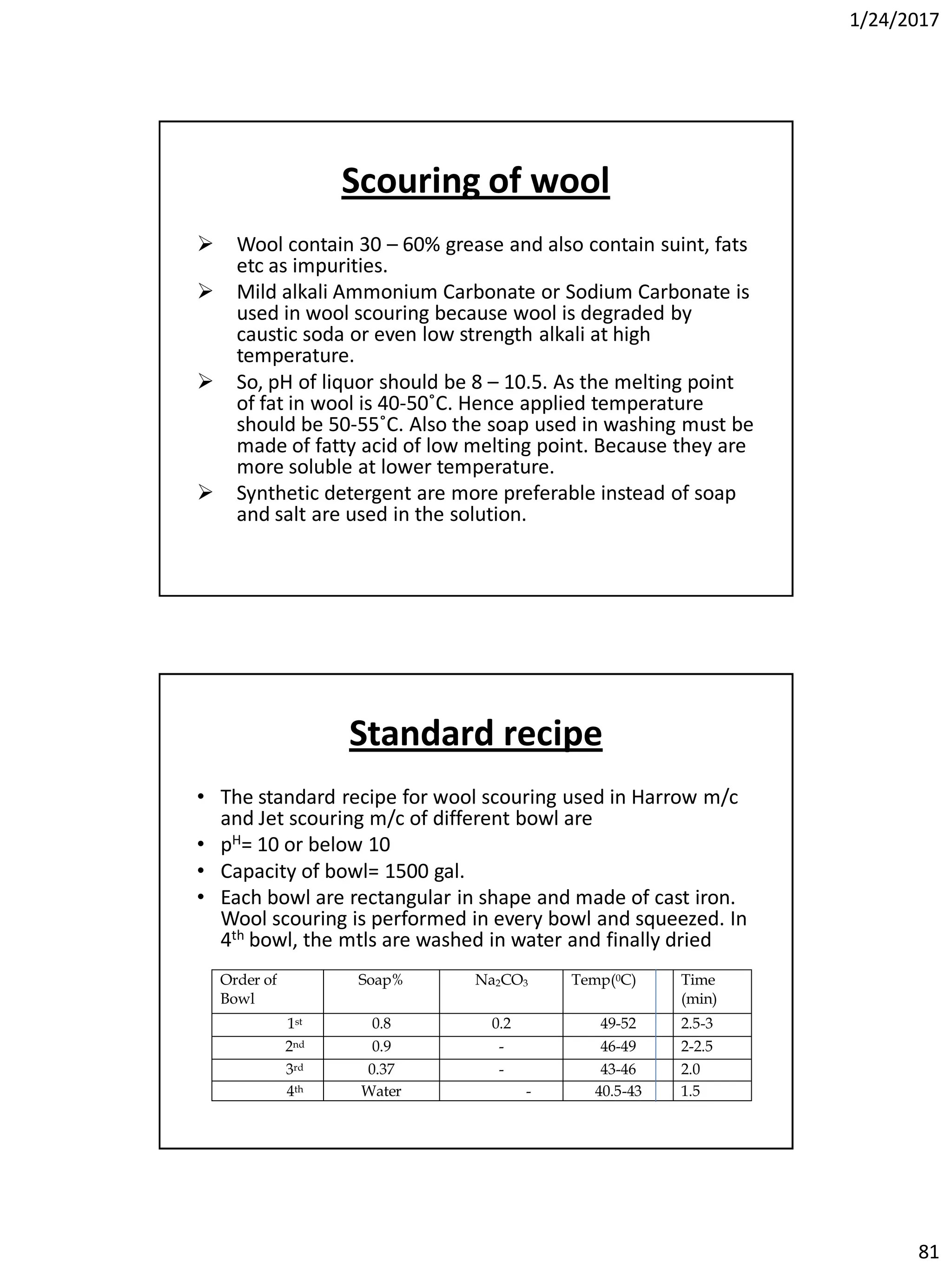 1/24/2017
81
Scouring of wool
 Wool contain 30 – 60% grease and also contain suint, fats
etc as impurities.
 Mild alkali Ammonium Carbonate or Sodium Carbonate is
used in wool scouring because wool is degraded by
caustic soda or even low strength alkali at high
temperature.
 So, pH of liquor should be 8 – 10.5. As the melting point
of fat in wool is 40-50˚C. Hence applied temperature
should be 50-55˚C. Also the soap used in washing must be
made of fatty acid of low melting point. Because they are
more soluble at lower temperature.
 Synthetic detergent are more preferable instead of soap
and salt are used in the solution.
Standard recipe
• The standard recipe for wool scouring used in Harrow m/c
and Jet scouring m/c of different bowl are
• pH= 10 or below 10
• Capacity of bowl= 1500 gal.
• Each bowl are rectangular in shape and made of cast iron.
Wool scouring is performed in every bowl and squeezed. In
4th bowl, the mtls are washed in water and finally dried
Order of
Bowl
Soap% Na2CO3 Temp(0C) Time
(min)
1st 0.8 0.2 49-52 2.5-3
2nd 0.9 - 46-49 2-2.5
3rd 0.37 - 43-46 2.0
4th Water - 40.5-43 1.5
 