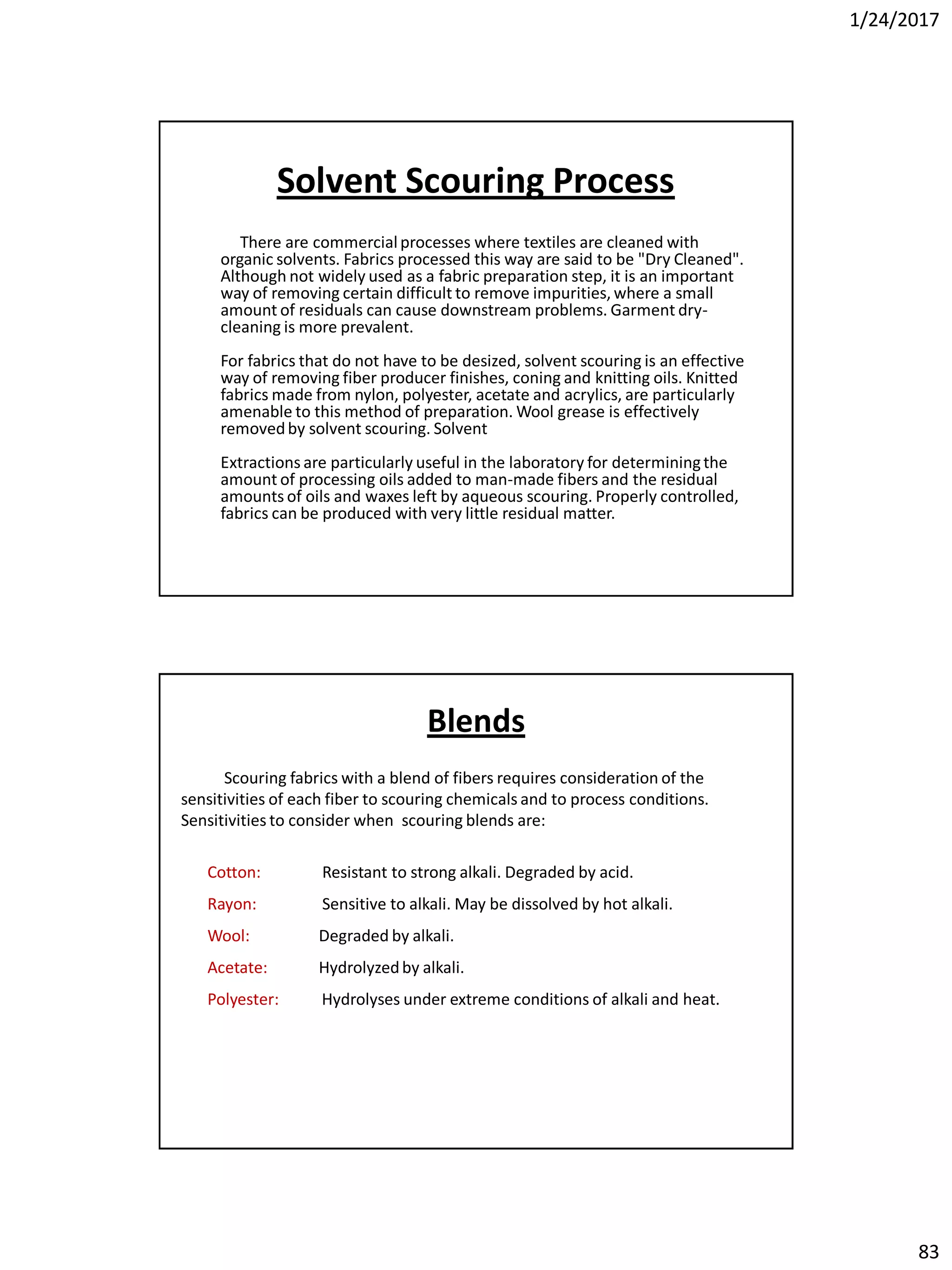 1/24/2017
83
Solvent Scouring Process
There are commercialprocesses where textiles are cleaned with
organic solvents. Fabrics processed this way are said to be "Dry Cleaned".
Although not widely used as a fabric preparation step, it is an important
way of removing certain difficult to remove impurities, where a small
amount of residuals can cause downstream problems. Garment dry-
cleaning is more prevalent.
For fabrics that do not have to be desized, solvent scouring is an effective
way of removing fiber producer finishes, coning and knitting oils. Knitted
fabrics made from nylon, polyester, acetate and acrylics, are particularly
amenable to this method of preparation. Wool grease is effectively
removedby solvent scouring. Solvent
Extractions are particularly useful in the laboratory for determiningthe
amount of processing oils added to man-made fibers and the residual
amounts of oils and waxes left by aqueous scouring. Properly controlled,
fabrics can be produced with very little residual matter.
Scouring fabrics with a blend of fibers requires consideration of the
sensitivities of each fiber to scouring chemicals and to process conditions.
Sensitivities to consider when scouring blends are:
Cotton: Resistant to strong alkali. Degraded by acid.
Rayon: Sensitive to alkali. May be dissolved by hot alkali.
Wool: Degraded by alkali.
Acetate: Hydrolyzedby alkali.
Polyester: Hydrolyses under extreme conditions of alkali and heat.
Blends
 