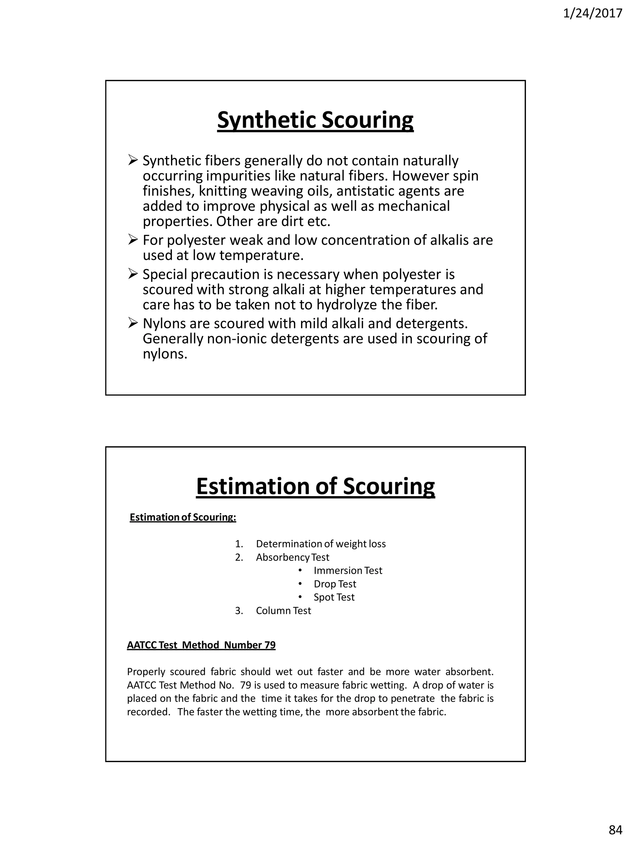 1/24/2017
84
Synthetic Scouring
 Synthetic fibers generally do not contain naturally
occurring impurities like natural fibers. However spin
finishes, knitting weaving oils, antistatic agents are
added to improve physical as well as mechanical
properties. Other are dirt etc.
 For polyester weak and low concentration of alkalis are
used at low temperature.
 Special precaution is necessary when polyester is
scoured with strong alkali at higher temperatures and
care has to be taken not to hydrolyze the fiber.
 Nylons are scoured with mild alkali and detergents.
Generally non-ionic detergents are used in scouring of
nylons.
Estimationof Scouring:
1. Determinationof weight loss
2. AbsorbencyTest
• ImmersionTest
• Drop Test
• Spot Test
3. Column Test
AATCC Test Method Number 79
Properly scoured fabric should wet out faster and be more water absorbent.
AATCC Test Method No. 79 is used to measure fabric wetting. A drop of water is
placed on the fabric and the time it takes for the drop to penetrate the fabric is
recorded. The faster the wetting time, the more absorbent the fabric.
Estimation of Scouring
 