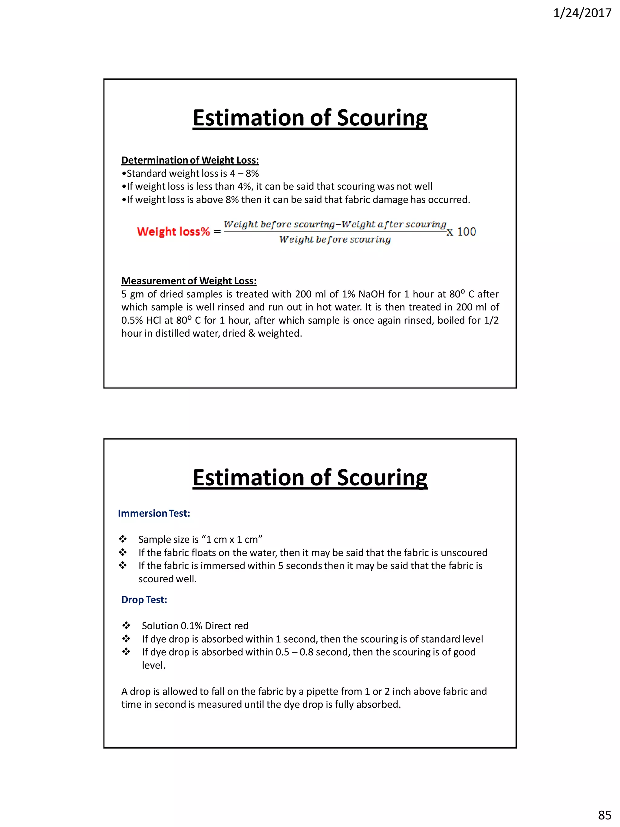 1/24/2017
85
Determinationof Weight Loss:
•Standard weight loss is 4 – 8%
•If weight loss is less than 4%, it can be said that scouring was not well
•If weight loss is above 8% then it can be said that fabric damage has occurred.
Measurement of Weight Loss:
5 gm of dried samples is treated with 200 ml of 1% NaOH for 1 hour at 80ᴼ C after
which sample is well rinsed and run out in hot water. It is then treated in 200 ml of
0.5% HCl at 80ᴼ C for 1 hour, after which sample is once again rinsed, boiled for 1/2
hour in distilled water, dried & weighted.
Estimation of Scouring
ImmersionTest:
 Sample size is “1 cm x 1 cm”
 If the fabric floats on the water, then it may be said that the fabric is unscoured
 If the fabric is immersed within 5 seconds then it may be said that the fabric is
scoured well.
Drop Test:
 Solution 0.1% Direct red
 If dye drop is absorbed within 1 second, then the scouring is of standard level
 If dye drop is absorbed within 0.5 – 0.8 second, then the scouring is of good
level.
A drop is allowed to fall on the fabric by a pipette from 1 or 2 inch above fabric and
time in second is measured until the dye drop is fully absorbed.
Estimation of Scouring
 