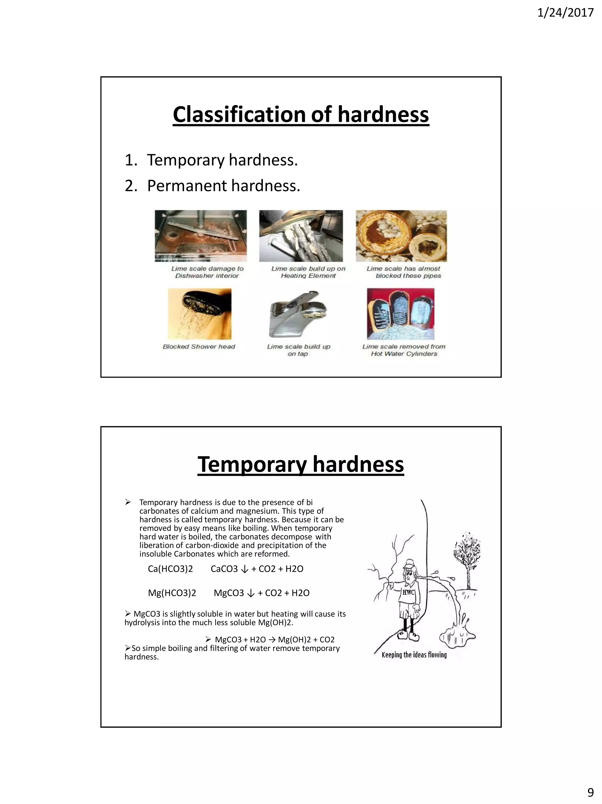 1/24/2017
9
Classification of hardness
1. Temporary hardness.
2. Permanent hardness.
Temporary hardness
 Temporary hardness is due to the presence of bi
carbonates of calcium and magnesium. This type of
hardness is called temporary hardness. Because it can be
removed by easy means like boiling. When temporary
hard water is boiled, the carbonates decompose with
liberation of carbon-dioxide and precipitation of the
insoluble Carbonates which are reformed.
 MgCO3 is slightly soluble in water but heating will cause its
hydrolysis into the much less soluble Mg(OH)2.
 MgCO3 + H2O → Mg(OH)2 + CO2
So simple boiling and filtering of water remove temporary
hardness.
Ca(HCO3)2 CaCO3 ↓ + CO2 + H2O
Mg(HCO3)2 MgCO3 ↓ + CO2 + H2O
 