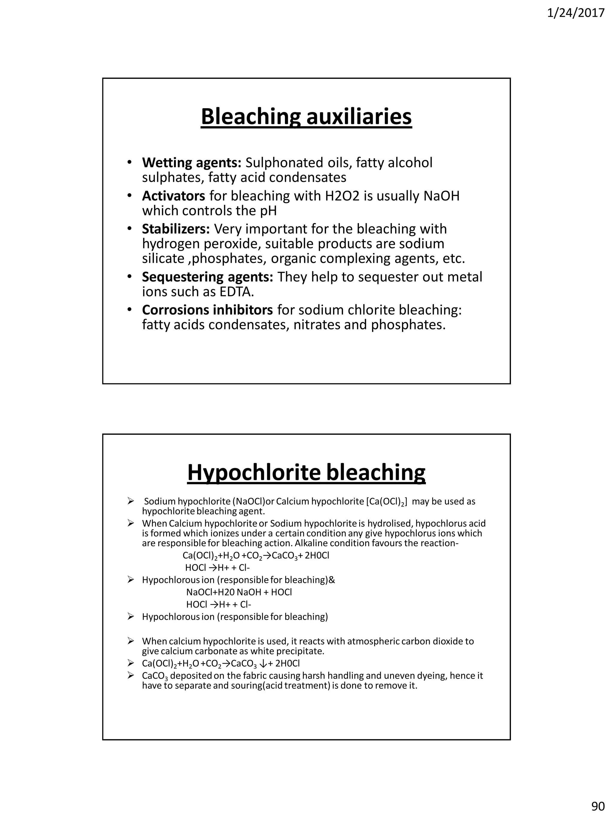 1/24/2017
90
Bleaching auxiliaries
• Wetting agents: Sulphonated oils, fatty alcohol
sulphates, fatty acid condensates
• Activators for bleaching with H2O2 is usually NaOH
which controls the pH
• Stabilizers: Very important for the bleaching with
hydrogen peroxide, suitable products are sodium
silicate ,phosphates, organic complexing agents, etc.
• Sequestering agents: They help to sequester out metal
ions such as EDTA.
• Corrosions inhibitors for sodium chlorite bleaching:
fatty acids condensates, nitrates and phosphates.
Hypochlorite bleaching
 Sodium hypochlorite (NaOCl)or Calcium hypochlorite [Ca(OCl)2] may be used as
hypochloritebleaching agent.
 When Calcium hypochloriteor Sodium hypochloriteis hydrolised, hypochlorus acid
is formed which ionizes under a certain condition any give hypochlorus ions which
are responsiblefor bleaching action. Alkaline condition favours the reaction-
Ca(OCl)2+H2O +CO2→CaCO3+ 2H0Cl
HOCl →H+ + Cl-
 Hypochlorousion (responsiblefor bleaching)&
NaOCl+H20 NaOH + HOCl
HOCl →H+ + Cl-
 Hypochlorousion (responsiblefor bleaching)
 When calcium hypochlorite is used, it reacts with atmospheric carbon dioxide to
give calcium carbonate as white precipitate.
 Ca(OCl)2+H2O+CO2→CaCO3 ↓+ 2H0Cl
 CaCO3 depositedon the fabric causing harsh handling and uneven dyeing, hence it
have to separate and souring(acid treatment)is done to remove it.
 