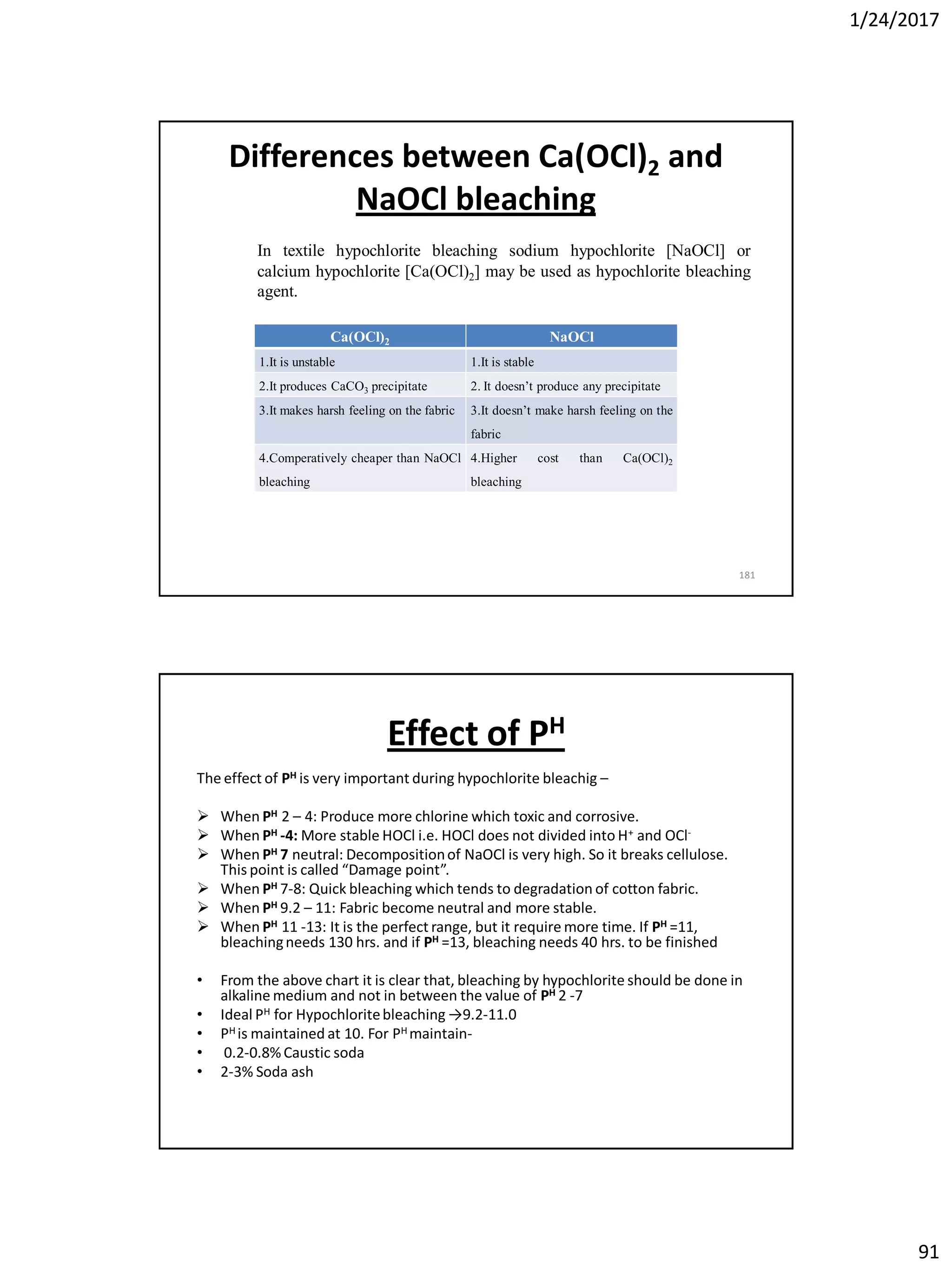 1/24/2017
91
Differences between Ca(OCl)2 and
NaOCl bleaching
181
In textile hypochlorite bleaching sodium hypochlorite [NaOCl] or
calcium hypochlorite [Ca(OCl)2] may be used as hypochlorite bleaching
agent.
Ca(OCl)2 NaOCl
1.It is unstable 1.It is stable
2.It produces CaCO3 precipitate 2. It doesn’t produce any precipitate
3.It makes harsh feeling on the fabric 3.It doesn’t make harsh feeling on the
fabric
4.Comperatively cheaper than NaOCl
bleaching
4.Higher cost than Ca(OCl)2
bleaching
Effect of PH
The effect of PH is very important during hypochlorite bleachig –
 When PH 2 – 4: Produce more chlorine which toxic and corrosive.
 When PH -4: More stable HOCl i.e. HOCl does not divided into H+ and OCl-
 When PH 7 neutral: Decompositionof NaOCl is very high. So it breaks cellulose.
This point is called “Damage point”.
 When PH 7-8: Quick bleaching which tends to degradation of cotton fabric.
 When PH 9.2 – 11: Fabric become neutral and more stable.
 When PH 11 -13: It is the perfect range, but it require more time. If PH =11,
bleachingneeds 130 hrs. and if PH =13, bleaching needs 40 hrs. to be finished
• From the above chart it is clear that, bleaching by hypochlorite should be done in
alkaline medium and not in between the value of PH 2 -7
• Ideal PH for Hypochloritebleaching →9.2-11.0
• PH is maintained at 10. For PH maintain-
• 0.2-0.8% Caustic soda
• 2-3% Soda ash
 
