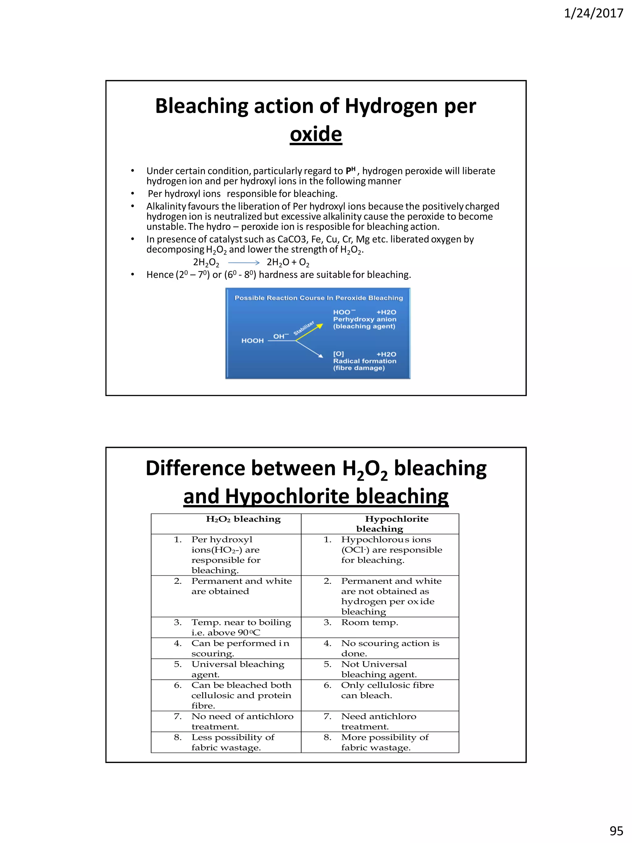 1/24/2017
95
Bleaching action of Hydrogen per
oxide
• Under certain condition,particularly regard to PH , hydrogen peroxide will liberate
hydrogen ion and per hydroxyl ions in the following manner
• Per hydroxyl ions responsible for bleaching.
• Alkalinityfavours the liberation of Per hydroxyl ions because the positivelycharged
hydrogen ion is neutralized but excessive alkalinity cause the peroxide to become
unstable.The hydro – peroxide ion is resposible for bleaching action.
• In presence of catalystsuch as CaCO3, Fe, Cu, Cr, Mg etc. liberated oxygen by
decomposingH2O2 and lower the strength of H2O2.
2H2O2 2H2O + O2
• Hence (20 – 70) or (60 - 80) hardness are suitablefor bleaching.
Difference between H2O2 bleaching
and Hypochlorite bleaching
H2O2 bleaching Hypochlorite
bleaching
1. Per hydroxyl
ions(HO2-) are
responsible for
bleaching.
1. Hypochlorous ions
(OCl-) are responsible
for bleaching.
2. Permanent and white
are obtained
2. Permanent and white
are not obtained as
hydrogen per ox ide
bleaching
3. Temp. near to boiling
i.e. above 900C
3. Room temp.
4. Can be performed i n
scouring.
4. No scouring action is
done.
5. Universal bleaching
agent.
5. Not Universal
bleaching agent.
6. Can be bleached both
cellulosic and protein
fibre.
6. Only cellulosic fibre
can bleach.
7. No need of antichloro
treatment.
7. Need antichloro
treatment.
8. Less possibility of
fabric wastage.
8. More possibility of
fabric wastage.
 