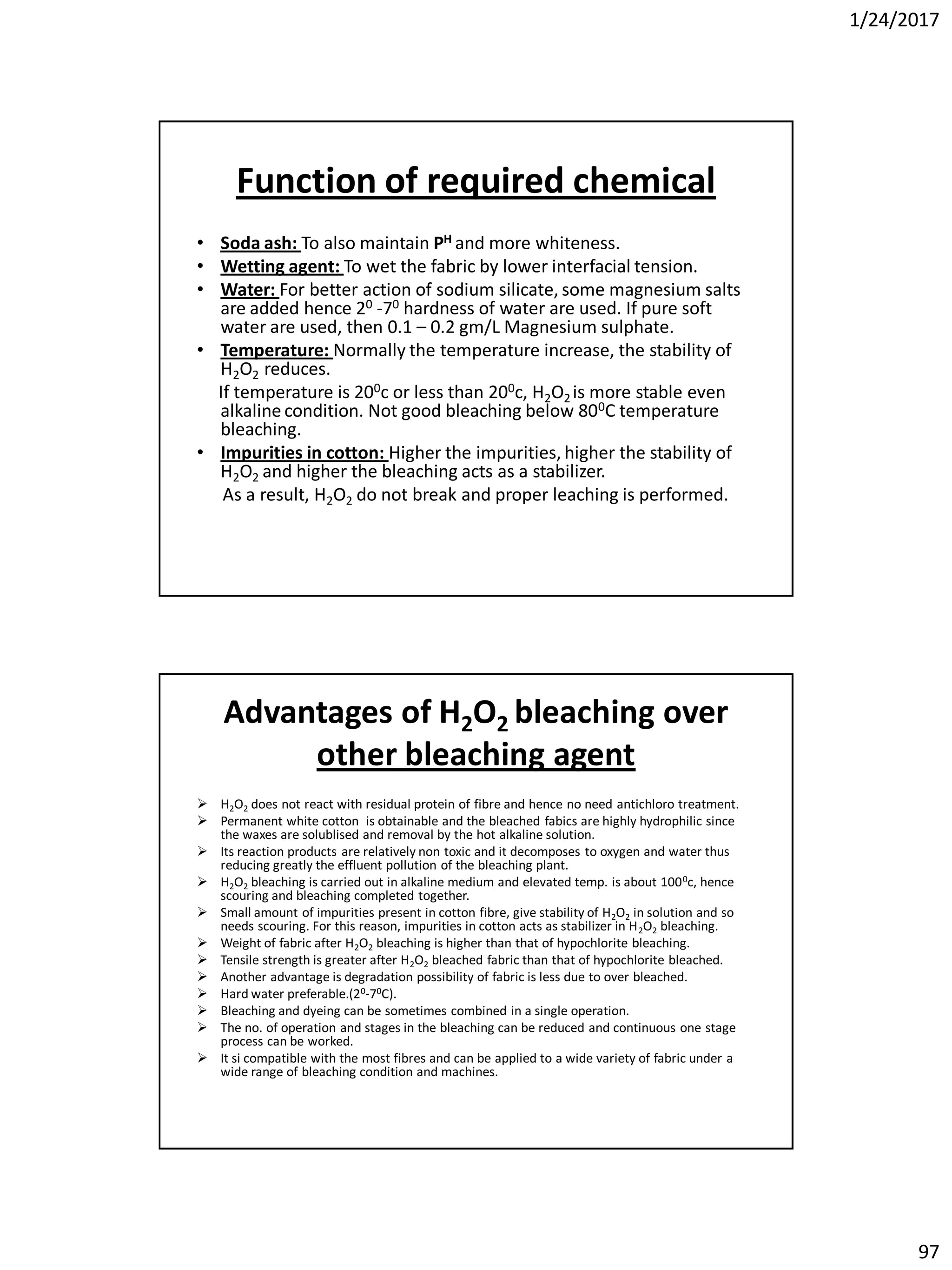 1/24/2017
97
Function of required chemical
• Soda ash: To also maintain PH and more whiteness.
• Wetting agent: To wet the fabric by lower interfacial tension.
• Water: For better action of sodium silicate, some magnesium salts
are added hence 20 -70 hardness of water are used. If pure soft
water are used, then 0.1 – 0.2 gm/L Magnesium sulphate.
• Temperature: Normally the temperature increase, the stability of
H2O2 reduces.
If temperature is 200c or less than 200c, H2O2 is more stable even
alkaline condition. Not good bleaching below 800C temperature
bleaching.
• Impurities in cotton: Higher the impurities, higher the stability of
H2O2 and higher the bleaching acts as a stabilizer.
As a result, H2O2 do not break and proper leaching is performed.
Advantages of H2O2 bleaching over
other bleaching agent
 H2O2 does not react with residual protein of fibre and hence no need antichloro treatment.
 Permanent white cotton is obtainable and the bleached fabics are highly hydrophilic since
the waxes are solublised and removal by the hot alkaline solution.
 Its reaction products are relatively non toxic and it decomposes to oxygen and water thus
reducing greatly the effluent pollution of the bleaching plant.
 H2O2 bleaching is carried out in alkaline medium and elevated temp. is about 1000c, hence
scouring and bleaching completed together.
 Small amount of impurities present in cotton fibre, give stability of H2O2 in solution and so
needs scouring. For this reason, impurities in cotton acts as stabilizer in H2O2 bleaching.
 Weight of fabric after H2O2 bleaching is higher than that of hypochlorite bleaching.
 Tensile strength is greater after H2O2 bleached fabric than that of hypochlorite bleached.
 Another advantage is degradation possibility of fabric is less due to over bleached.
 Hard water preferable.(20-70C).
 Bleaching and dyeing can be sometimes combined in a single operation.
 The no. of operation and stages in the bleaching can be reduced and continuous one stage
process can be worked.
 It si compatible with the most fibres and can be applied to a wide variety of fabric under a
wide range of bleaching condition and machines.
 