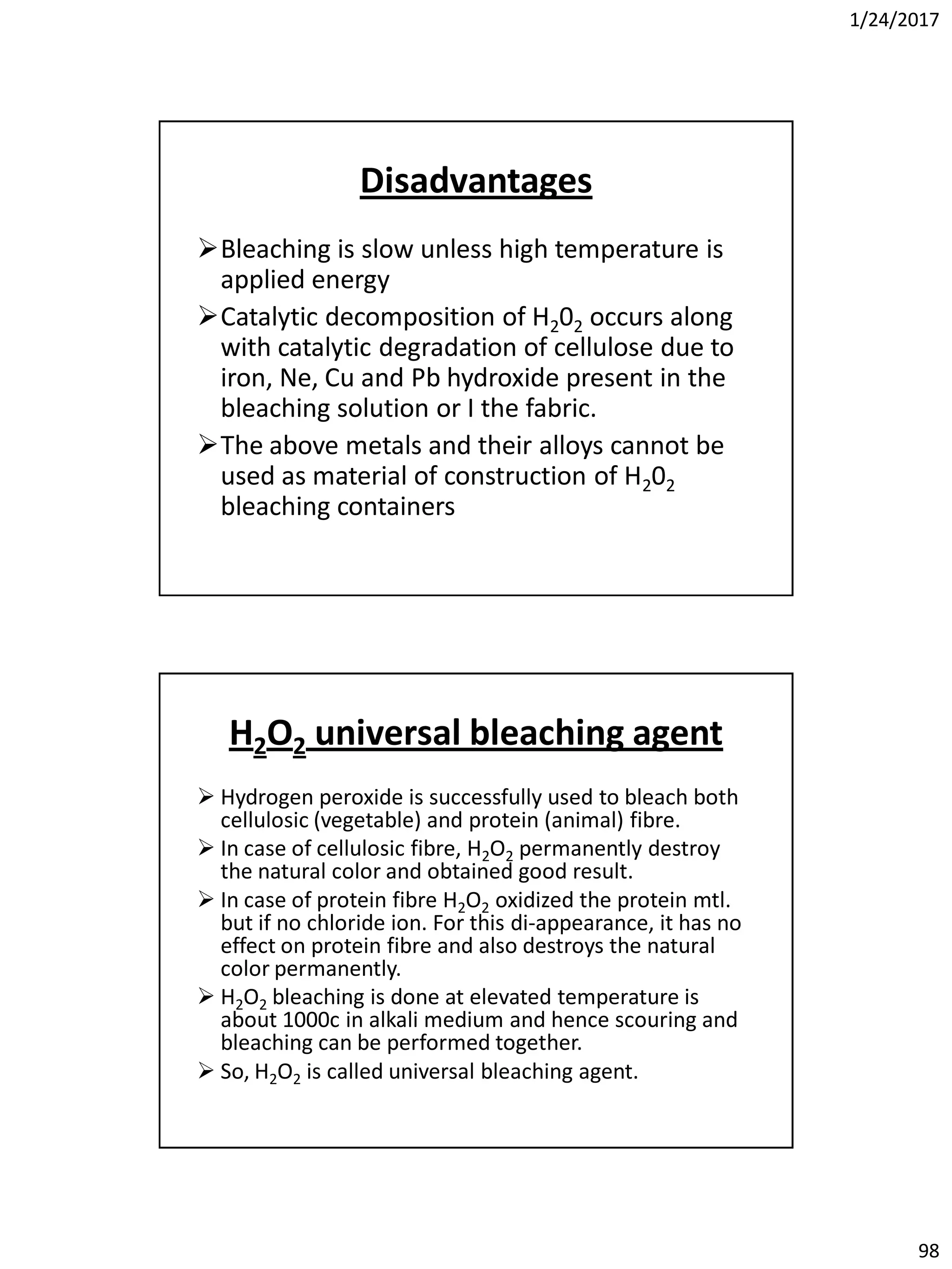 1/24/2017
98
Disadvantages
Bleaching is slow unless high temperature is
applied energy
Catalytic decomposition of H202 occurs along
with catalytic degradation of cellulose due to
iron, Ne, Cu and Pb hydroxide present in the
bleaching solution or I the fabric.
The above metals and their alloys cannot be
used as material of construction of H202
bleaching containers
H2O2 universal bleaching agent
 Hydrogen peroxide is successfully used to bleach both
cellulosic (vegetable) and protein (animal) fibre.
 In case of cellulosic fibre, H2O2 permanently destroy
the natural color and obtained good result.
 In case of protein fibre H2O2 oxidized the protein mtl.
but if no chloride ion. For this di-appearance, it has no
effect on protein fibre and also destroys the natural
color permanently.
 H2O2 bleaching is done at elevated temperature is
about 1000c in alkali medium and hence scouring and
bleaching can be performed together.
 So, H2O2 is called universal bleaching agent.
 