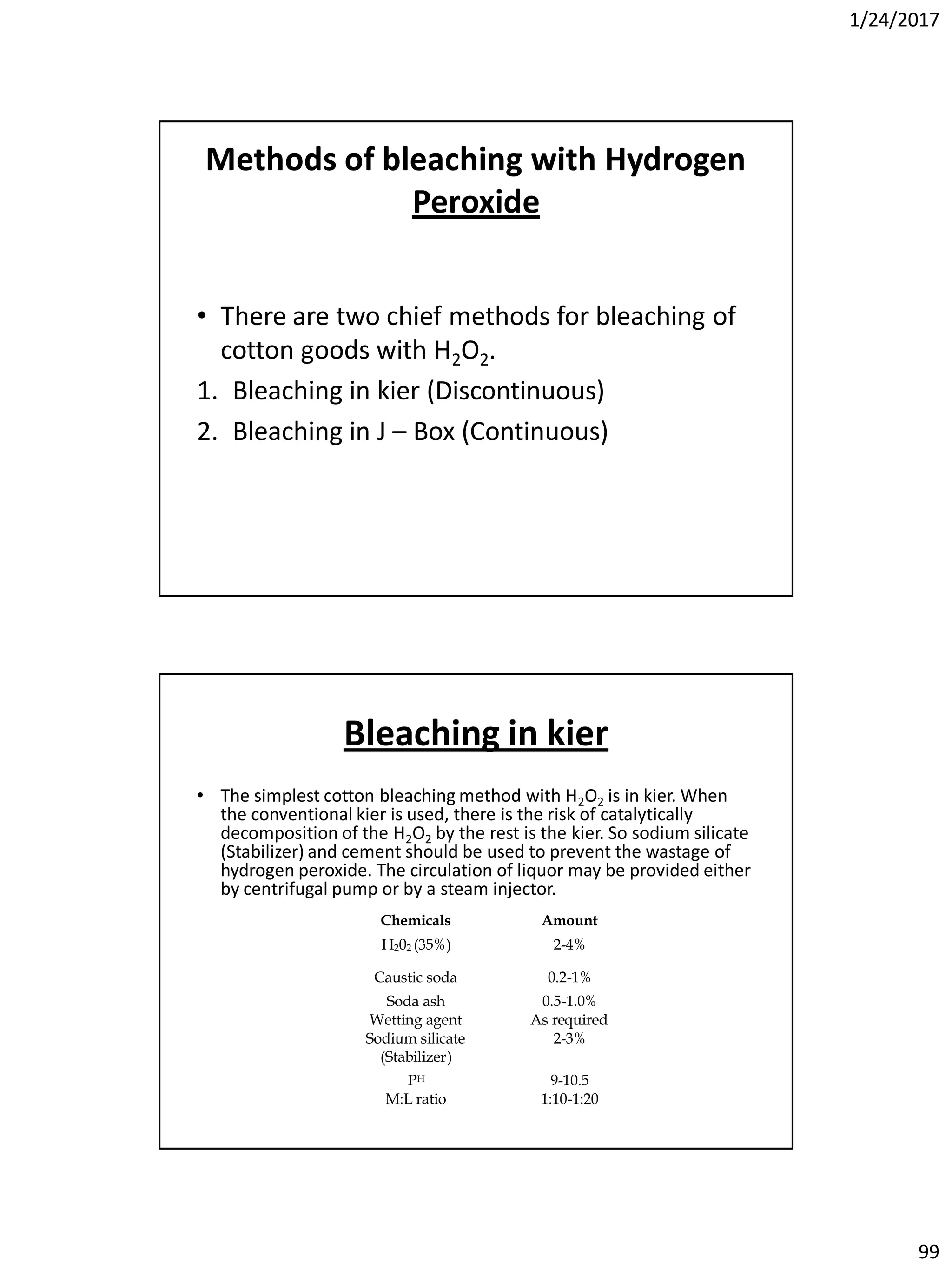 1/24/2017
99
Methods of bleaching with Hydrogen
Peroxide
• There are two chief methods for bleaching of
cotton goods with H2O2.
1. Bleaching in kier (Discontinuous)
2. Bleaching in J – Box (Continuous)
Bleaching in kier
• The simplest cotton bleaching method with H2O2 is in kier. When
the conventional kier is used, there is the risk of catalytically
decomposition of the H2O2 by the rest is the kier. So sodium silicate
(Stabilizer) and cement should be used to prevent the wastage of
hydrogen peroxide. The circulation of liquor may be provided either
by centrifugal pump or by a steam injector.
Chemicals Amount
H202 (35%) 2-4%
Caustic soda 0.2-1%
Soda ash 0.5-1.0%
Wetting agent As required
Sodium silicate
(Stabilizer)
2-3%
PH 9-10.5
M:L ratio 1:10-1:20
 