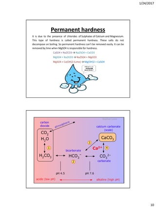 1/24/2017
10
Permanent hardness
It is due to the presence of chlorides of Sulphates of Calcium and Magnesium.
This type of hardness is called permanent hardness. These salts do not
decompose on boiling. So permanent hardness can’t be removed easily. It can be
removed by lime when MgSO4 is responsible for hardness.
CaSO4 + Na2CO3 → Na2SO4 + CaCO3
MgSO4 + Na2CO3 → Na2SO4 + MgCO3
MgSO4 + Ca(OH)2 (Lime) → Mg(OH)2 + CaSO4
 